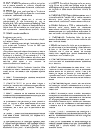 30. (ESAF/ PGFN/2007) Considera-se constituição não-escrita a
que se sustenta, sobretudo, em costumes, jurisprudências,
convenções e em textos esparsos, formalmente constitucionais.
30. ERRADO. Está errada a parte que fala em “formalmente
constitucionais”. Nas Constituições não escritas, o que importa é
unicamente a matéria tratada e não a forma.
31. (ESAF/PGFN/2007) Apenas com o processo de
redemocratização do país, implementado por meio da
Constituiçãode1946,é que tomouassento a ideologiado Estado
do Bem-Estar Social, sob a influência da Constituição Alemã de
Weimar, tendo sido a primeira vez que houve inserção de um
título expressamente destinado à ordem econômica e social.
31. ERRADO. A questão possui 2 erros.
Primeiro vamos aos acertos:
- A CF de 1946 realmente foi o processo de redemocratização,
após a ditadura Vargas;
- Esta CF foi realmenteinfluenciadapelaConstituiçãodeWeimar,
como também pela Constituição Francesa de 1848 e pela
Constituição norte-americana.
Agora aos erros:
- Não podemos dizer que foi nela que "tomou assento a teoria do
Bem-EstarSocial",pois, o Bem-Estar social já vinha orientando a
Era Vargas, já nadécadade1930,principalmentenaCF de1934.
- Foi na Constituição de 1934 que tivemos pela primeira vez o
título da Ordem EconômicaeSocial,justamenteinfluenciadapelo
Bem-Estar Social. Houve o que chamamos de
Constitucionalização dos Direitos Sociais.
32. (ESAF/SEFAZ-CE/2007) A Constituição Federal de 1988 é
considerada, em relação à estabilidade, como semi-rígida, na
medida em que a sua alteração exige um processo legislativo
especial.
32. ERRADO. É considerada rígida, justamente por necessitar
sempre deste processo especial.
33. (ESAF/SEFAZ-CE/2007) No que se refere à origem, a
ConstituiçãoFederal de1988éconsideradaoutorgada, haja vista
ser proveniente de um órgão constituinte composto de
representantes eleitos pelo povo.
33. ERRADO. Justamente por ser proveniente de um órgão
constituinte composto de representantes eleitos pelo povo, ela é
considerada promulgada e não outorgada.
34. (ESAF/SEFAZ-CE/2007) A constituição escrita apresenta-se
como um conjunto de regras sistematizadas em um único
documento. A existência de outras normas com status
constitucional, per si, não é capaz de descaracterizar essa
condição.
34. ERRADO. A Constituiçãoescritaéumasó,não concorrecom
outros textos de status Constitucional, isso romperia com a
unicidade constitucional.
35. (ESAF/SEFAZ-CE/2007) As constituiçõesdogmáticas,comoé
o caso da Constituição Federal de 1988, são sempre escritas, e
apresentam, de forma sistematizada, os princípios e idéias
fundamentais da teoria política e do direito dominante à época.
35. CORRETO. A constituição dogmática precisa ser sempre
escrita, já que ao contrário das históricas, ainda não está
solidificadana mentedopovo. A constituiçãodogmática é aquela
que manifesta as idéias daquele determinado momento da
sociedade.
36. (ESAF/SEFAZ-CE/2007) Nas constituiçõesmateriais, como é
o casoda ConstituiçãoFederalde1988,as matérias inseridas no
documento escrito, mesmo aquelas não consideradas
"essencialmenteconstitucionais", possuem status constitucional.
36. ERRADO. Realmente na CF/88 as matérias inseridas no
documento escrito, mesmo aquelas não consideradas
"essencialmenteconstitucionais", possuem status constitucional,
por este motivo ela é uma constituição formal, e não material. Já
queo que importaéa forma (escrita)enão o conteúdodanorma.
37. (ESAF/ENAP/2006) Constituições rígidas são as que
possuem cláusulaspétreas,quenãopodem ser modificadas pelo
poder constituinte derivado.
37. ERRADO. As Constituições rigidas são as que exigem um
procedimentoespecial paraserem alteradas,independentemente
de terem ou não cláusulas pétreas. É o caso da nossa
Constituição que só pode ser alterada por emendas
constitucionais. A existência de cláusulas pétreas não é algo
essencial para uma Constituição rígida.
38. (ESAF/ENAP/2006) As constituições classificadas quanto à
forma como legais são aquelas sistematizadas e apresentadas
em um texto único.
38. ERRADO. As constituições escritas podem ser de 2 formas:
Codificadas ou Legais (ocorrência mais rara). As primeiras são
aquelas reunidas em um texto único, como a CF/1988, já as
constituições Legais são formadas por textos esparsos ou
fragmentados,éo casoda Constituiçãofrancesade1875queera
na verdade a reunião de várias normas escritas em momentos
distintos.
39. (ESAF/ENAP/2006) Segundo a doutrina, são características
das constituições concisas: a menor estabilidade do arcabouço
constitucional e a maior dificuldade de adaptação do conteúdo
constitucional.
39. ERRADO. A constituição concisa, ou sintética, é aquela que
nãose preocupacom detalheseprolixidadesdeixandoistoparaa
legislação infraconstitucional. Deste forma, ela se torna de mais
fácil adaptação pois irá trazer apenas as organizações e
disciplinamentosessenciais e possui também maior estabilidade
pois não há muito o que ficar alterando no texto. Destaca-se que
a tendência atual é por constituições analíticas e não por
sintéticas.
40. (ESAF/CGU/2006) O conceito formal de constituição e o
conceito materialdeconstituição,atualmente,seconfundem,uma
vez que a moderna teoria constitucional não mais distingue as
normas que as compõem.
40. ERRADO. No conceito formal não temos diferenciação de
normas,o queé bem diferentede falar queo "conceito formal" se
confunde com o "conceito material". São classificações
doutrinárias distintas.
 