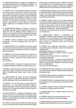 41. (ESAF/CGU/2006) Quanto ao sistema da Constituição, as
constituiçõesseclassificam em constituição principiológica – na
qual predominam os princípios - e constituição preceitual – na
qual prevalecem as regras.
41. CORRETO. Em um texto constitucional podemos encontrar
dois tipos de normas: os princípios e as regras. Os princípios,
como o próprio nome sugere, serve de ponto de partida para o
pensamento do aplicador. Eles possuem um grau de abstração
maior que as regras, são orientadores. As regras, por sua vez,
são definidoras de uma ação, direcionam o aplicador a um fim
específico, concreto. Elas não comportam um cumprimento
parcial, ou são cumpridas ou não são. Assim, de acordo com o
exposto, classifica-se as constituições conforme o enunciado
dispôs.
42. (ESAF/AFRF/2005) Segundo a doutrina do conceito de
constituição,decorrentedomovimentoconstitucional do início do
século XIX, deve ser afastado qualquer conteúdo que se
relacione com o princípio de divisão ou separação de poderes,
uma vez que tal matéria não se enquadra entre aquelas que se
referem de forma direta à estrutura do Estado.
42. ERRADO. Trata-se justamente de algo “materialmente
constitucional” que deve obrigatoriamente fazer parte da
Constituição.
43. (ESAF/AFRF/2005) Uma constituição não-escrita é aquela
cujasnormasdecorremdecostumeseconvenções,não havendo
documentos escritos aos quais seja reconhecida a condição de
textos constitucionais.
43. ERRADO. O quenão existe é um texto único,compilado, que
se sobrepõe aos demais. Na constituição não-escrita, o que
importa é o conteúdo, independente deste conteúdo estar em
texto escrito
ou em costumes.
44. (ESAF/CGU/2004) A existência de supremacia formal da
constituição independe da existência de rigidezconstitucional.
44. ERRADO. A supremaciadas normas decorre diretamente da
rigidez, já que esta é a qualidade que impede que normas de
ordem infraconstitucionais possam alterar o texto da Carta
Magna.
45. (ESAF/CGU/2004) Na história do Direito Constitucional
brasileiro, apenas a Constituição de 1824 pode ser classificada,
quanto à estabilidade, como uma constituição semi-rígida.
45. CORRETO. A CF de 1824 possuía um artigo dizendo “Só é
constitucional o que versar sobre organização do Estado e
direitos fundamentais” e permitia que todo o resto do texto fosse
alterado por um rito simplesdeleiordinária, formando então uma
Constituição “semi-rígida”.
46. (ESAF/CGU/2004) As constituições outorgadas, sob a ótica
jurídica, decorrem de um ato unilateral de uma vontade política
soberanae, em sentidopolítico,encerram umalimitaçãoaopoder
absoluto que esta vontade detinha antes de promover a outorga
de um texto constitucional.
46. CORRETO.Trata-sedeumaConstituição imposta. Dizer que
são "uma limitação ao poder absoluto que esta vontade detinha
antes de promovera outorgade um texto constitucional" também
é uma verdade, já que a Constituição, ainda que outorgada é
balizadora das ações do Estado. Um Estado sem constituição,
totalmente absoluto, possui poderes sem qualquer limitação.
47. (ESAF/CGU/2004) Segundo a melhor doutrina, a tendência
constitucionalmodernadeelaboraçãodeConstituições sintéticas
se deve, entre outras causas, à preocupação de dotar certos
institutos de umaproteçãoeficazcontraoexercíciodiscricionário
da autoridade governamental.
47. ERRADO. A tendência atual é o de que sejam elaboradas
Constituiçõesanalíticas, justamente para impedir o uso do poder
discricionário de forma arbitrária e pela necessidade que surgiu
ao final do século XIX e início do XX de o Estado agir
proativamenteparaforneceraoseu povo condiçõesdebem-estar
necessárias - direitos sociais -, e essas ações ao serem
incorporadas na constituição ganham um status mais relevante
para sua aplicação.
48. (ESAF/CGU/2004) Segundo a classificação das
Constituições, adotada por Karl Lowenstein, uma constituição
nominativa é um mero instrumento de formalização legal da
intervenção dos dominadores de fato sobre a comunidade, não
tendo a função ou a pretensão de servir como instrumento
limitador do poder real.
48. ERRADO. Karl Loewenstein, desenvolveu o chamado
conceito ontológicodeconstituição.Para ele, as Constituições se
classificariam em:
a) Constituição normativa – é a Constituição que é
EFETIVAMENTE APLICADA, normatiza o exercício do poder e
obriga realmente a todos.
b) Constituição nominal ou nominativa – é aquela que é
ignorada pelos governantes.
c) Constituição semântica – é aquela que serve apenas para
justificara dominaçãodaquelesqueexercem opoderpolítico. Ela
sequertenta regularo poder. Destaforma, está Errada a questão,
já que o conceito referido
seria o de Constituição "semântica"
49. (ESAF/AFRF/2003) Da Constituição em vigor pode ser dito
que corresponde ao modelo de Constituição escrita, dogmática,
promulgada e rígida.
49. CORRETO.Dentreasdiversas classificações, a Constituição
de 1988 realmente possui tais características.
50. (ESAF/MPOG/2002) A Constituição brasileira de 1988 pode
ser classificada como Constituição rígida, promulgada, escrita e
programática.
50. CORRETO. Dentre as diversas classificações existentes, a
Constituição de 1988 possui estas, entre outras.
51. (ESAF/CGU/2006) Uma constituição rígida não pode ser
objeto de emenda.
51. ERRADO. Pode haver emendas através de um rito
especial, mais dificultoso do que as leis ordinárias.
52. (ESAF/CGU/2004) Adistinção de conteúdo entre uma norma
constitucional em sentido formal e uma norma constitucional
 
