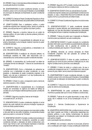65. ERRADO. Essa é chamadadesconstitucionalização,somente
é aceita pela doutrina minoritária.
66. (ESAF/ENAP/2006) O poder constituinte derivado, no caso
brasileiro,possuicomoumadassuaslimitaçõesa impossibilidade
de promoção de alteração da titularidade do poder constituinte
originário.
66. CORRETO.O titulardo Poder ConstituinteOriginárioéoPovo
e o Poder ConstituinteDerivadonãopoderáalterar tal titularidade.
67. (ESAF/TCU/2006) Para o positivismo jurídico, o poder
constituinte originário tem natureza jurídica, sendo um poder de
direito, uma vezque traz em si o gérmen da ordem jurídica.
67. ERRADO. Segundo a doutrina, trata-se de um poder de
natureza política, um pois institui os demais poderes jurídicos e
organiza o Estado.
68. (ESAF/AFRF/2005) A impossibilidade de alteração da sua
própria titularidade é uma limitação material implícita do poder
constituinte derivado.
68. CORRETO. Segundo a jurisprudência, a titularidade é do
povo, não podendo sofrer alteração.
69. (ESAF/AFRF/2005) A existência de cláusulas pétreas, na
Constituição brasileira de 1988, está relacionada com a
característica de condicionado do poder constituinte derivado.
69. ERRADO. A característica de “condicionado” se refere às
“condições formais de alteração”. Trata-se da característica de
“limitado”.
70. (ESAF/AFRF/2005) Como a titularidade da soberania se
confunde com a titularidade do poder constituinte, no caso
brasileiro, a titularidade do poder constituinte originário é do
Estado, uma vez que a soberania é um dos fundamentos da
República Federativa do Brasil.
70. ERRADO. O titular é o povo, consagrando assim a teoria da
soberania popular, e não o Estado.
71. (ESAF/AFRF/2005) A impossibilidade de a Constituição
Federal ser emendada na vigência de estado de defesa se
constituiem umalimitaçãomaterialexplícitaaopoder constituinte
derivado.
71. ERRADO. Segundo a doutrina, trata-se de limitação
circunstancial (CF, art. 60 §1º).
72. (ESAF/AFRF/2005) O poder constituinte originário é inicial
porque não sofre restrição de nenhuma limitação imposta por
norma de direito positivo anterior.
72. ERRADO. Ele é inicial,poisinauguraumanovaordem jurídica
e não pelo fato de não sofrer limitações. Acaracterística trazida
pelo enunciado é o conceito de "ilimitado".
73. (ESAF/SEFAZ-CE/2007) A revisão constitucional prevista por
uma Assembléia Nacional Constituinte, possibilita ao poder
constituinte derivado a alteração do texto constitucional, com
menor rigor formal e sem as limitações expressas e implícitas
originalmente definidas no texto constitucional.
73. ERRADO. Segundoo STF arevisão consitucional deve sofrer
as limitações materias da reforma constitucional.
74. (ESAF/SEFAZ-CE/2007) Entre as características do poder
constituinteorigináriodestaca-seapossibilidadeincondicional de
atuação, ou seja, a Assembléia Nacional Constituinte não está
sujeita a forma ou procedimento pré-determinado.
74. CORRETO.O PoderConstituinteOriginárioéincondicionado
e irrestrito.
75. (ESAF/SEFAZ-CE/2007) O poder constituinte derivado
decorrente é aquele atribuído aos parlamentares no processo
legiferante, em que são discutidas e aprovadas leis, observadas
as limitações formais e materiais impostas pela Constituição.
75. ERRADO. Trata-se do poder que é reservado ao Estados-
membros para que elaborem as suas constituições.
76. (ESAF/SEFAZ-CE/2007) O poder emanado do constituinte
derivado reformador,queé fundadonapossibilidadedealteração
do texto constitucional, não é passível de controle de
constitucionalidade pelo Supremo Tribunal Federal.
76. ERRADO. Somente as normas derivadas do Poder
Constituinte Originário não são passíveis de controle de
constitucionalidade.
77. (ESAF/SEFAZ-CE/2007) O titular do poder constituinte é
aqueleque,em nome do povo, promove a instituição de um novo
regime constitucional ou promove a sua alteração.
77. ERRADO. O titular do poder é o próprio povo. Já que a
constituiçãoconsagraem seu art. 1º, parágrafo único: todo poder
emana do povo. Assim, temos a teoria da soberania popular.
78. (ESAF/ENAP/2006) O poder constituinte derivado, no caso
brasileiro,possuicomoumadassuaslimitaçõesa impossibilidade
de promoção de alteração da titularidade do poder constituinte
originário.
78. CORRETO. Trata-se de uma limitação material implícita ao
poder de reforma da Constituição.
79. (ESAF/PFN/2006) Do poder constituinte dos Estados-
membros é possível dizer que é inicial, limitado e condicionado.
79. ERRADO. Trata-se de um poder decorrente, ou seja, não é
inicial. Ele é instituído no art. 25 da Constituição e no art. 11
ADCT.
Capítulo 5 - Normas Constitucionais e Supremacia da
Constituição
80. (ESAF/EPPGG-MPOG/2009) São constitucionais as normas
que dizem respeito aos limites, e atribuições respectivas dos
poderes políticos, e aos direitos fundamentais. As demais
disposições que estejam na Constituição podem ser alteradas
pelo quórum exigido
para a aprovação das leis ordinárias.
80. ERRADO. Se ocorresse o descrito no enunciado, teríamos
uma constituição semi-rígida. A nossa constituição é totalmente
 
