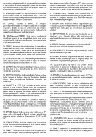 declararinconstitucionaisasleisde hirerarquiainferior que sejam
a ela contrárias. A norma programática, ainda que despida de
aplicabilidadeimediata, possui rigidezsuficiente para o exercício
do controle de constitucionalidade.
91. (ESAF/Advogado-IRB/2006) Segundoadoutrina,os princípios
político-constitucionais são materializados sob a forma de
normas-princípio,asquais,freqüentemente,sãodesdobramentos
dos denominados princípios fundamentais.
91. ERRADO. Segundo a doutrina, os princípios
políticoconstitucionaissãoosprincípiosque servem de base para
organizar o Estado, ou seja, os fundamentais. Os princípios
jurídico-constitucionais é que se tornam como desdobramento
dos polítco-constitucionais (ou fundamentais).
92. (ESAF/Advogado-IRB/2006) Uma norma constitucional
classificada quanto à sua aplicabilidade como uma norma
constitucionaldeeficáciacontidanão possui como característica
a aplicabilidade imediata.
92. ERRADO. A sua aplicabilidade é imediata, da mesma forma
queas de eficáciaplena,porém,nofuturo podevir algumaleique
restrinja o seu alcance. Diz-se que a sua aplicabilidade é
imediata,poiselanãodependedenenhumaleiparaque comece
a produzir os seus efeitos e, assim, mediar a sua aplicabilidade.
93. (ESAF/Advogado-IRB/2006) Uma constituição é classificada
como popular, quanto à origem, quando se origina de um órgão
constituinte composto de representantes do povo.
93. CORRETO.Éa chamadaconstituiçãopromulgada, originada
do povo, que se opõe às outorgadas, que tem a origem na
vontade dos governantes.
94. (ESAF/TRF/2006)ALeiOrgânicado Distrito Federal, embora
tenha, segundo a doutrina, status de Constituição Estadual,
disporá sobre competências legislativas reservadas aos
municípios.
94. CORRETO. A LODF é de competência hibrida, local e
regional, já que o Distrito Federal possui as competências
legislativas reservadas aos Estados e aos Municípios. Em que
pese o nome "lei orgânica", tal norma é elavada ao status de
Constituição segundo a doutrina, já que pode servir inclusive ao
controle concentrado de constitucionalidade Estadual.
95. (ESAF/TRF/2006) Nos termos da Constituição Federal, a
utilização, pelo Governo do Distrito Federal, das polícias civil e
militar do Distrito Federal deverá ser disciplinada em lei distrital,
pois esses órgãos são subordinados ao Governador do Distrito
Federal.
95. ERRADO. Cabe à União manter a estas instituições no DF,
deste modo, a lei deverá ser federal, embora a subordinação
realmente seja em relação ao Governador do DF (CF, art. 32,
§4º).
96. (ESAF/AFRF/2003) A norma constitucional programática,
porque somente delineia programa de ação para os poderes
públicos, não é considerada norma jurídica.
96. ERRADO. Todasasnormasconstitucionaissão jurídicas pois
foram instituídas pelo poder constituinte originário e estão em
pleno vigor no mundo jurídico. Segundo o STF, todas as normas
constitucionais possuem força jurídica, pois, ainda que algumas
não exerçam sua eficácia de forma positiva, elas podem tornar
outras normas inconstitucionais, pelo simples fato de existirem.
97. (ESAF/AFRF/2003) Chama-se norma constitucional de
eficácia limitadaaquelaemendaàConstituiçãoquejáfoi votada e
aprovada no Congresso Nacional, mas ainda não entrou em
vigor, por não ter sido promulgada.
97. ERRADO. Norma de eficácia limitada é aquela norma que
necessitadequeumaleiinfraconstitucionalvenharegulamentála,
mediando seus efeitos, para que somente após isso possa ser
aplicável.
98. (ESAF/AFRF/2003) Os princípios da Constituição que se
classificam como cláusulas pétreas são hierarquicamente
superioresàs demaisnormasconcebidas pelo poder constituinte
originário.
98. ERRADO. Segundo o entendimento do Supremo, não há
hierarquia entre quaisquer normas constitucionais.
99. (ESAF/AFRF/2003) As normas programáticas são, na sua
maioria, normas auto-aplicáveis.
99. ERRADO. As normas programáticas são ditas de eficácia
diferida, ou seja, só terão aplicação ao longo do tempo, pois
estabelecem um programa de ação para o governo.
100. (ESAF/AFRF/2003) As normas que prevêm direitos
fundamentais de abstenção do Estado são, em sua maioria,
normas não autoaplicáveis, dependendo de desenvolvimento
legislativo para produzirem todos os seus efeitos.
100. ERRADO. A Constituição estabelece em seu art. 5º §1º que
as normas definidoras de direitos e garantias fundamentais são
de aplicação imediata.
101. (ESAF/AFRF/2003) Todas as normas estabelecidas pelo
poder constituinte originário no texto constitucional são
formalmente constitucionaisese equivalem em nível hierárquico.
101. CORRETO. Não há hierarquia de normas constitucionais,
todas estão dentro de um mesmo patamar. Diz-se, também, que
as
normasincluídasnaConstituição,independentedeseuconteúdo,
são as normas formalmente constitucionais, elas serão
materialmente constitucionais quando versarem sobre os
elementosessenciaisaumaconstituição: organização do Estado
e limitação do poder estatal. Assim, na Constituição temos a
presença de normas que são ao mesmo tempo materialmente e
formalmente constitucionais e as que são apenas formalmente
constitucionais. Mas, todas são, ao menos, formalmente
constitucionais.
102. (ESAF/AFRF/2003) Normas constitucionais não auto-
aplicáveis somente se tornam normas jurídicas depois de
reguladas por lei, uma vezque, antes disso, não são capazes de
produzir efeito jurídico.
102. ERRADO. SegundooSTF, todas as normas constitucionais
possuem forçajurídica,pois,aindaquealgumasnãoexerçamsua
 