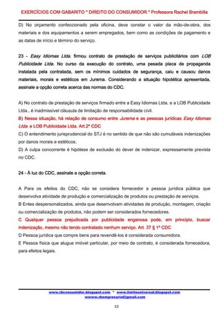 EXERCÍCIOS COM GABARITO * DIREITO DO CONSUMIDOR * Professora Rachel Brambilla

D) No orçamento confeccionado pela oficina, deve constar o valor da mão-de-obra, dos
materiais e dos equipamentos a serem empregados, bem como as condições de pagamento e
as datas de início e término do serviço.


23 - Easy Idiomas Ltda. firmou contrato de prestação de serviços publicitários com LOB
Publicidade Ltda. No curso da execução do contrato, uma pesada placa de propaganda
instalada pela contratada, sem os mínimos cuidados de segurança, caiu e causou danos
materiais, morais e estéticos em Jurema. Considerando a situação hipotética apresentada,
assinale a opção correta acerca das normas do CDC.


A) No contrato de prestação de serviços firmado entre a Easy Idiomas Ltda. e a LOB Publicidade
Ltda., é inadmissível cláusula de limitação de responsabilidade civil.
B) Nessa situação, há relação de consumo entre Jurema e as pessoas jurídicas Easy Idiomas
Ltda. e LOB Publicidade Ltda. Art.2º CDC
C) O entendimento jurisprudencial do STJ é no sentido de que não são cumuláveis indenizações
por danos morais e estéticos.
D) A culpa concorrente é hipótese de exclusão do dever de indenizar, expressamente prevista
no CDC.


24 - À luz do CDC, assinale a opção correta.


A Para os efeitos do CDC, não se considera fornecedor a pessoa jurídica pública que
desenvolva atividade de produção e comercialização de produtos ou prestação de serviços.
B Entes despersonalizados, ainda que desenvolvam atividades de produção, montagem, criação
ou comercialização de produtos, não podem ser considerados fornecedores.
C Qualquer pessoa prejudicada por publicidade enganosa pode, em princípio, buscar
indenização, mesmo não tendo contratado nenhum serviço. Art. 37 § 1º CDC
D Pessoa jurídica que compre bens para revendê-los é considerada consumidora.
E Pessoa física que alugue imóvel particular, por meio de contrato, é considerada fornecedora,
para efeitos legais.




                www.rbconsumidor.blogspot.com * www.limiteuniversal.blogspot.com
                                wwww.rbempresarial@gmail.com

                                                  10
 