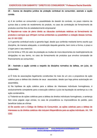 EXERCÍCIOS COM GABARITO * DIREITO DO CONSUMIDOR * Professora Rachel Brambilla

25 - Acerca da disciplina jurídica da proteção contratual do consumidor, assinale a opção
correta.


a) A lei confere ao consumidor a possibilidade de desistir do contrato, no prazo máximo de
quinze dias a contar do recebimento do produto, no caso de contratação de fornecimento de
produtos ocorrida fora do estabelecimento empresarial
b) Reputam-se nulas de pleno direito as cláusulas contratuais relativas ao fornecimento de
produtos e serviços que infrinjam normas ambientais ou possibilitem a violação dessas normas.
Art. 51 XIV CDC
c) A garantia contratual exclui a garantia legal, desde que conferida mediante termo escrito que
discipline, de maneira adequada, a constituição daquela garantia, bem como a forma, o prazo e
o lugar para o seu exercício.
d) A lei limita a 10% do valor da prestação as multas de mora decorrentes do inadimplemento de
obrigações no seu termo, no caso de fornecimento de produtos que envolva concessão de
financiamento ao consumidor.


26 - Assinale a opção correta a respeito da disciplina normativa da defesa, em juízo, do
consumidor.


a) É lícita às associações legalmente constituídas há mais de um ano a propositura de ação
coletiva para a defesa dos direitos de seus associados, desde que haja prévia autorização em
assembléia.
b) Na hipótese de ação coletiva para a defesa de interesses individuais homogêneos, é
exclusivamente competente para a execução coletiva o juízo da liquidação da sentença ou o da
ação condenatória.
c) Tratando-se de ações coletivas para a defesa de direitos individuais homogêneos, a sentença
fará coisa julgada erga omnes, no caso de procedência ou improcedência do pedido, para
beneficiar todas as vítimas
d) De acordo com o Código de Defesa do Consumidor, as ações coletivas para a defesa de
interesses ou de direitos coletivos não induzem litispendência para as ações individuais. Art. 104
CDC




               www.rbconsumidor.blogspot.com * www.limiteuniversal.blogspot.com
                               wwww.rbempresarial@gmail.com

                                                11
 