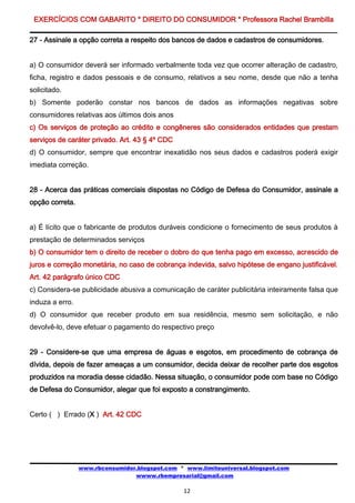 EXERCÍCIOS COM GABARITO * DIREITO DO CONSUMIDOR * Professora Rachel Brambilla

27 - Assinale a opção correta a respeito dos bancos de dados e cadastros de consumidores.


a) O consumidor deverá ser informado verbalmente toda vez que ocorrer alteração de cadastro,
ficha, registro e dados pessoais e de consumo, relativos a seu nome, desde que não a tenha
solicitado.
b) Somente poderão constar nos bancos de dados as informações negativas sobre
consumidores relativas aos últimos dois anos
c) Os serviços de proteção ao crédito e congêneres são considerados entidades que prestam
serviços de caráter privado. Art. 43 § 4º CDC
d) O consumidor, sempre que encontrar inexatidão nos seus dados e cadastros poderá exigir
imediata correção.


28 - Acerca das práticas comerciais dispostas no Código de Defesa do Consumidor, assinale a
opção correta.


a) É lícito que o fabricante de produtos duráveis condicione o fornecimento de seus produtos à
prestação de determinados serviços
b) O consumidor tem o direito de receber o dobro do que tenha pago em excesso, acrescido de
juros e correção monetária, no caso de cobrança indevida, salvo hipótese de engano justificável.
Art. 42 parágrafo único CDC
c) Considera-se publicidade abusiva a comunicação de caráter publicitária inteiramente falsa que
induza a erro.
d) O consumidor que receber produto em sua residência, mesmo sem solicitação, e não
devolvê-lo, deve efetuar o pagamento do respectivo preço


29 - Considere-se que uma empresa de águas e esgotos, em procedimento de cobrança de
dívida, depois de fazer ameaças a um consumidor, decida deixar de recolher parte dos esgotos
produzidos na moradia desse cidadão. Nessa situação, o consumidor pode com base no Código
de Defesa do Consumidor, alegar que foi exposto a constrangimento.


Certo ( ) Errado (X ) Art. 42 CDC




                 www.rbconsumidor.blogspot.com * www.limiteuniversal.blogspot.com
                                 wwww.rbempresarial@gmail.com

                                                12
 