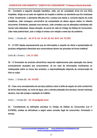 EXERCÍCIOS COM GABARITO * DIREITO DO CONSUMIDOR * Professora Rachel Brambilla

30 - Considere a seguinte situação hipotética. João, por ter constatado erros em sua ficha
hospitalar, dirigiu-se ao setor de registros do hospital e solicitou ao atendente que lhe mostrasse
a ficha. Inicialmente, o atendente dificultou-lhe o acesso aos dados e, somente depois de muita
insistência, João conseguiu convencê-lo da necessidade de alterar alguns dados no referido
documento. Entretanto, passada uma semana, João constatou que as alterações solicitadas não
haviam sido efetuadas. Nessa situação, do ponto de vista do Código de Defesa do Consumidor,
João nada poderá fazer, pois o código é omisso com relação a esse tipo de problema.


Certo ( ) Errado (X ) Art. 6º III, Art. 14, Art. 22, Art. 39 IV, Art. 72 CDC


31 - O CDC dispõe expressamente que as informações a respeito da oferta e apresentação de
produtos refrigerados oferecidos aos consumidores devem ser gravadas de forma indelével.


Certo (X ) Errado ( ) Art. 31 CDC


32 - O fornecedor de produtos alimentícios responde objetivamente pela reparação dos danos
eventualmente causados aos consumidores. Já em caso de informações insuficientes ou
inadequadas sobre os riscos dos produtos, a responsabilização depende da comprovação do
dolo ou culpa.


Certo ( ) Errado (X ) Art. 18 CDC


33 - Caso uma concessionária de serviços públicos cobre a tarifa de esgoto de certo condomínio
de forma dissimulada, na conta de água, sem a devida prestação dos serviços, haverá cobrança
abusiva, mas não enseja a repetição do indébito.


Certo ( ) Errado (X ) Art. 42 parágrafo único


34 - Considerando as definições previstas no Código de Defesa do Consumidor (Lei nº
8.078/90), analise as afirmativas a seguir sobre conceito legal de consumidor, fornecedor e
serviço.




                 www.rbconsumidor.blogspot.com * www.limiteuniversal.blogspot.com
                                 wwww.rbempresarial@gmail.com

                                                   13
 