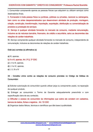 EXERCÍCIOS COM GABARITO * DIREITO DO CONSUMIDOR * Professora Rachel Brambilla

I. Consumidor compreende apenas as pessoas físicas que adquirem ou utilizam serviços como
destinatários finais.
II. Fornecedor é toda pessoa física ou jurídicas, públicas ou privadas, nacional ou estrangeira,
bem como os entes despersonalizados que desenvolvem atividade de produção, montagem,
criação, construção, transformação, importação, exportação, distribuição ou comercialização de
produtos ou prestação de serviços.
III. Serviço é qualquer atividade fornecida no mercado de consumo, mediante remuneração,
inclusive as de natureza bancária, financeira, de crédito e securitária, salvo as decorrentes das
relações de caráter trabalhista.
IV. Serviço compreende qualquer atividade fornecida no mercado de consumo, independente de
remuneração, inclusive as decorrentes de relações de caráter trabalhista.


Está (ao) corretas (s) afirmativa (s)


a) III, apenas.
b) II e III, apenas. Art. 3º § 2º CDC
c) I, II e III, apenas.
d) I, II e IV, apenas.
e) I, II, III e IV


35 - Constitui crime contra as relações de consumo previstas no Código de Defesa do
Consumidor:


a) Solicitar autorização do consumidor quando utilizar peça ou componente usado, na reparação
de qualquer produto.
b) Entregar ao consumidor o Termo de Garantia adequadamente preenchido e com
especificação clara de seu conteúdo.
c) Dificultar o acesso do consumidor às informações que sobre ele constem em cadastros,
bancos de dados, fichas e registros. Art. 72 CDC
d) Organizar dados fáticos, técnicos e científicos que dão base à publicidade.




                     www.rbconsumidor.blogspot.com * www.limiteuniversal.blogspot.com
                                     wwww.rbempresarial@gmail.com

                                                    14
 