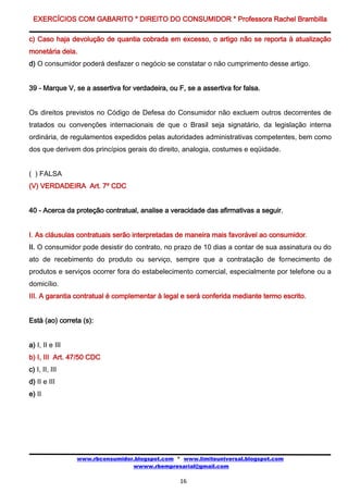 EXERCÍCIOS COM GABARITO * DIREITO DO CONSUMIDOR * Professora Rachel Brambilla

c) Caso haja devolução de quantia cobrada em excesso, o artigo não se reporta à atualização
monetária dela.
d) O consumidor poderá desfazer o negócio se constatar o não cumprimento desse artigo.


39 - Marque V, se a assertiva for verdadeira, ou F, se a assertiva for falsa.


Os direitos previstos no Código de Defesa do Consumidor não excluem outros decorrentes de
tratados ou convenções internacionais de que o Brasil seja signatário, da legislação interna
ordinária, de regulamentos expedidos pelas autoridades administrativas competentes, bem como
dos que derivem dos princípios gerais do direito, analogia, costumes e eqüidade.


( ) FALSA
(V) VERDADEIRA Art. 7º CDC


40 - Acerca da proteção contratual, analise a veracidade das afirmativas a seguir.


I. As cláusulas contratuais serão interpretadas de maneira mais favorável ao consumidor.
II. O consumidor pode desistir do contrato, no prazo de 10 dias a contar de sua assinatura ou do
ato de recebimento do produto ou serviço, sempre que a contratação de fornecimento de
produtos e serviços ocorrer fora do estabelecimento comercial, especialmente por telefone ou a
domicílio.
III. A garantia contratual é complementar à legal e será conferida mediante termo escrito.


Está (ao) correta (s):


a) I, II e III
b) I, III Art. 47/50 CDC
c) I, II, III
d) II e III
e) II




                 www.rbconsumidor.blogspot.com * www.limiteuniversal.blogspot.com
                                 wwww.rbempresarial@gmail.com

                                                  16
 