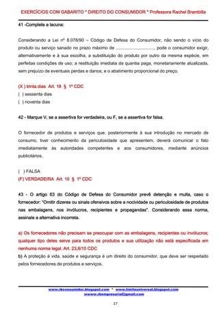 EXERCÍCIOS COM GABARITO * DIREITO DO CONSUMIDOR * Professora Rachel Brambilla

41 -Complete a lacuna:


Considerando a Lei nº 8.078/90 – Código de Defesa do Consumidor, não sendo o vício do
produto ou serviço sanado no prazo máximo de ..............................., pode o consumidor exigir,
alternativamente e à sua escolha, a substituição do produto por outro da mesma espécie, em
perfeitas condições de uso; a restituição imediata da quantia paga, monetariamente atualizada,
sem prejuízo de eventuais perdas e danos; e o abatimento proporcional do preço.


(X ) trinta dias Art. 18 § 1º CDC
( ) sessenta dias
( ) noventa dias


42 - Marque V, se a assertiva for verdadeira, ou F, se a assertiva for falsa.


O fornecedor de produtos e serviços que, posteriormente à sua introdução no mercado de
consumo, tiver conhecimento da periculosidade que apresentem, deverá comunicar o fato
imediatamente às autoridades competentes e aos consumidores, mediante anúncios
publicitários.


( ) FALSA
(F) VERDADEIRA Art. 10 § 1º CDC


43 - O artigo 63 do Código de Defesa do Consumidor prevê detenção e multa, caso o
fornecedor: “Omitir dizeres ou sinais ofensivos sobre a nocividade ou periculosidade de produtos
nas embalagens, nos invólucros, recipientes e propagandas”. Considerando essa norma,
assinale a alternativa incorreta.


a) Os fornecedores não precisam se preocupar com as embalagens, recipientes ou invólucros;
qualquer tipo deles serve para todos os produtos e sua utilização não está especificada em
nenhuma norma legal. Art. 23,8/10 CDC
b) A proteção à vida, saúde e segurança é um direito do consumidor, que deve ser respeitado
pelos fornecedores de produtos e serviços.




                 www.rbconsumidor.blogspot.com * www.limiteuniversal.blogspot.com
                                 wwww.rbempresarial@gmail.com

                                                   17
 