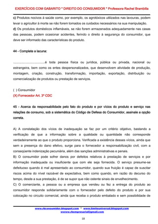EXERCÍCIOS COM GABARITO * DIREITO DO CONSUMIDOR * Professora Rachel Brambilla

c) Produtos nocivos á saúde como, por exemplo, os agrotóxicos utilizados nas lavouras, podem
levar o agricultor à morte se não forem tomados os cuidados necessários na sua manipulação.
d) Os produtos domésticos inflamáveis, se não forem armazenados adequadamente nas casas
das pessoas, podem ocasionar acidentes, ferindo o direito à segurança do consumidor, que
deve ser informado das características do produto.


44 - Complete a lacuna:


....................................é toda pessoa física ou jurídica, pública ou privada, nacional ou
estrangeira, bem como os entes despersonalizados, que desenvolvem atividade de produção,
montagem, criação, construção, transformação, importação, exportação, distribuição ou
comercialização de produtos ou prestação de serviços.


( ) Consumidor
(X) Fornecedor Art. 3º CDC


45 - Acerca da responsabilidade pelo fato do produto e por vícios do produto e serviço nas
relações de consumo, sob a sistemática do Código de Defesa do Consumidor, assinale a opção
correta.


A) A constatação dos vícios de inadequação se faz por um critério objetivo, bastando a
verificação de que a informação sobre a qualidade ou quantidade não corresponde
verdadeiramente ao que o produto proporciona. Verificada a existência desses vícios, ainda que
sem a presença do dano efetivo, surge para o fornecedor a responsabilização civil, com a
conseqüente indenização pecuniária, além das sanções administrativas e penais.
B) O consumidor pode sofrer danos por defeitos relativos à prestação de serviços e por
informação inadequada ou insuficiente que com ele seja fornecida. O serviço presume-se
defeituoso quando é mal apresentado ao consumidor, quando sua fruição é capaz de suscitar
riscos acima do nível razoável de expectativa, bem como quando, em razão do decurso do
tempo, desde a sua prestação, é de se supor que não ostente sinais de envelhecimento.
C) O comerciante, a pessoa ou a empresa que vendeu ou fez a entrega do produto ao
consumidor responde solidariamente com o fornecedor pelo defeito do produto e por sua
colocação no circuito comercial, ainda que receba o produto embalado e sem possibilidade de


               www.rbconsumidor.blogspot.com * www.limiteuniversal.blogspot.com
                               wwww.rbempresarial@gmail.com

                                                  18
 