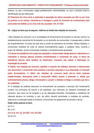 EXERCÍCIOS COM GABARITO * DIREITO DO CONSUMIDOR * Professora Rachel Brambilla

testá-lo, ou que o fornecedor esteja perfeitamente individualizado, ou que o produto tenha a
identificação de seu fabricante.
D) Prescreve em cinco anos a pretensão à reparação de danos causados por fato ou por vício
do produto ou do serviço, iniciando-se a contagem a partir do momento do conhecimento pelo
consumidor do defeito ou do vício e de seu causador. Art. 27 CDC


46 - Julgue os itens que se seguem, relativos ao direito das relações de consumo.


I Nas relações de consumo, se a contratação do fornecimento de produto ou serviço ocorrer no
estabelecimento comercial do fornecedor ou no domicílio do consumidor, é assegurado o direito
de arrependimento, no prazo de sete dias a contar da assinatura do contrato. Nessa hipótese, o
consumidor receberá de volta os valores eventualmente pagos, a qualquer título, durante o
prazo de reflexão, sendo a devolução imediata e monetariamente atualizada.
II O dever de assistência com peças de reposição e componentes obriga apenas o fabricante e o
importador e alcança apenas produtos industrializados e compostos em peça. O dever de
assistência técnica cabe também ao distribuidor, enquanto não cessar a fabricação ou
importação do produto.
III Oferta, nas relações de consumo, significa o conjunto de métodos, técnicas e instrumentos
que aproximam o consumidor dos produtos e serviços colocados a sua disposição no mercado
pelos fornecedores. A oferta nas relações de consumo pode dar-se entre pessoas
indeterminadas, alcançando tanto o consumidor efetivo quanto o potencial, e, desde que
suficientemente precisa, obriga o fornecedor a cumprir o ofertado e integra o contrato que vier a
ser celebrado.
IV A vedação de práticas abusivas no fornecimento de produtos e serviços tem fundamento
jurídico nos princípios da boa-fé e da eqüidade, que informam as relações contratuais de
consumo, tais como as de locação e as de alienação fiduciária. Constatada a existência de
cláusula abusiva no contrato, o juiz, de oficio, deverá reconhecer a nulidade do contrato,
determinar a resolução deste e condenar o fornecedor ao pagamento de perdas e danos.
Estão certos apenas os itens
A) I e II.
B) I e IV.
C) II e III. Art. 32, 34 CDC / Art. 30 CDC
D) III e IV.


                 www.rbconsumidor.blogspot.com * www.limiteuniversal.blogspot.com
                                 wwww.rbempresarial@gmail.com

                                                19
 