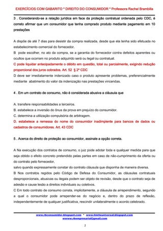 EXERCÍCIOS COM GABARITO * DIREITO DO CONSUMIDOR * Professora Rachel Brambilla

3 . Considerando-se a relação jurídica em face da proteção contratual ordenada pelo CDC, é
correto afirmar que um consumidor que tenha comprado produto mediante pagamento em 10
prestações


A dispõe de até 7 dias para desistir da compra realizada, desde que ela tenha sido efetuada no
estabelecimento comercial do fornecedor.
B pode escolher, no ato da compra, se a garantia do fornecedor contra defeitos aparentes ou
ocultos que ocorram no produto adquirido será ou legal ou contratual.
C pode liquidar antecipadamente o débito em questão, total ou parcialmente, exigindo redução
proporcional dos juros cobrados. Art. 52 § 2º CDC
D deve ser imediatamente indenizado caso o produto apresente problemas, preferencialmente
mediante abatimento do valor da indenização nas prestações vincendas.


4 . Em um contrato de consumo, não é considerada abusiva a cláusula que


A. transfere responsabilidades a terceiros.
B. estabelece a inversão do ônus da prova em prejuízo do consumidor.
C. determina a utilização compulsória de arbitragem.
D. estabelece a remessa do nome do consumidor inadimplente para bancos de dados ou
cadastros de consumidores. Art. 43 CDC


5 . Acerca do direito de proteção ao consumidor, assinale a opção correta.


A Na execução dos contratos de consumo, o juiz pode adotar toda e qualquer medida para que
seja obtido o efeito concreto pretendido pelas partes em caso de não-cumprimento da oferta ou
do contrato pelo fornecedor,
salvo quando expressamente constar do contrato cláusula que disponha de maneira diversa.
B Nos contratos regidos pelo Código de Defesa do Consumidor, as cláusulas contratuais
desproporcionais, abusivas ou ilegais podem ser objeto de revisão, desde que o contrato seja de
adesão e cause lesão a direitos individuais ou coletivos.
C Em todo contrato de consumo consta, implicitamente, a cláusula de arrependimento, segundo
a qual o consumidor pode arrepender-se do negócio e, dentro do prazo de reflexão,
independentemente de qualquer justificativa, rescindir unilateralmente o acordo celebrado.


               www.rbconsumidor.blogspot.com * www.limiteuniversal.blogspot.com
                               wwww.rbempresarial@gmail.com

                                                 2
 