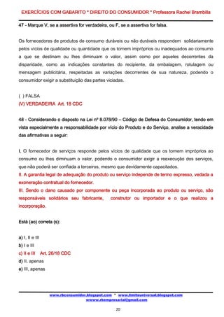 EXERCÍCIOS COM GABARITO * DIREITO DO CONSUMIDOR * Professora Rachel Brambilla

47 - Marque V, se a assertiva for verdadeira, ou F, se a assertiva for falsa.


Os fornecedores de produtos de consumo duráveis ou não duráveis respondem solidariamente
pelos vícios de qualidade ou quantidade que os tornem impróprios ou inadequados ao consumo
a que se destinam ou lhes diminuam o valor, assim como por aqueles decorrentes da
disparidade, como as indicações constantes do recipiente, da embalagem, rotulagem ou
mensagem publicitária, respeitadas as variações decorrentes de sua natureza, podendo o
consumidor exigir a substituição das partes viciadas.


( ) FALSA
(V) VERDADEIRA Art. 18 CDC


48 - Considerando o disposto na Lei nº 8.078/90 – Código de Defesa do Consumidor, tendo em
vista especialmente a responsabilidade por vício do Produto e do Serviço, analise a veracidade
das afirmativas a seguir:


I. O fornecedor de serviços responde pelos vícios de qualidade que os tornem impróprios ao
consumo ou lhes diminuam o valor, podendo o consumidor exigir a reexecução dos serviços,
que não poderá ser confiada a terceiros, mesmo que devidamente capacitados.
II. A garantia legal de adequação do produto ou serviço independe de termo expresso, vedada a
exoneração contratual do fornecedor.
III. Sendo o dano causado por componente ou peça incorporada ao produto ou serviço, são
responsáveis solidários seu fabricante,           construtor ou importador e o que realizou a
incorporação.


Está (ao) correta (s):


a) I, II e III
b) I e III
c) II e III      Art. 26/18 CDC
d) II, apenas
e) III, apenas




                     www.rbconsumidor.blogspot.com * www.limiteuniversal.blogspot.com
                                     wwww.rbempresarial@gmail.com

                                                    20
 