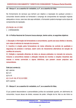 EXERCÍCIOS COM GABARITO * DIREITO DO CONSUMIDOR * Professora Rachel Brambilla

49 - Marque V, se a assertiva for verdadeira, ou F, se a assertiva for falsa.


No fornecimento de serviços que tenham por objetivo a reparação de qualquer produto o
consumidor deverá solicitar ao fornecedor o emprego de componentes de reposição originais
adequados e novos, caso isso não seja solicitado, o fornecedor poderá empregar outros tipos de
componentes de reposição.


(F) FALSA Art. 21 CDC
( ) VERDADEIRA


50 - A Política Nacional de Consumo busca alcançar, dentre outros, os seguintes objetivos:


I. Educação e informação de fornecedores e consumidores, quanto aos seus direitos e deveres,
com vistas à melhoria do mercado de consumo;
II. Incentivo à criação pelos fornecedores de meios eficientes de controle de qualidade e
segurança de produtos e serviços, assim como de mecanismos alternativos de solução de
conflitos de consumo;
III. Coibição e repressão eficientes de todos os abusos praticados no mercado de consumo,
inclusive a concorrência desleal e utilização indevida de inventos e criações industriais das
marcas e nomes comerciais e signos distintivos, que possam causar prejuízos aos
consumidores.


Está (ao) correta (s):
a) I, apenas
b) I e II
c) II e III
d) I, II e III Art. 4º IV,V,VI CDC
e) III, apenas


51 - Marque V, se a assertiva for verdadeira, ou F, se a assertiva for falsa.


O juiz poderá desconsiderar a personalidade jurídica da sociedade quando, em detrimento do
consumidor, houver abuso de direito, excesso de poder, infração da lei, fato ou ato ilícito ou


                 www.rbconsumidor.blogspot.com * www.limiteuniversal.blogspot.com
                                 wwww.rbempresarial@gmail.com

                                                  21
 