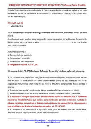 EXERCÍCIOS COM GABARITO * DIREITO DO CONSUMIDOR * Professora Rachel Brambilla

violação dos estatutos ou contrato social. A desconsideração não poderá ser efetivada em caso
de falência, estado de insolvência, encerramento ou inatividade da pessoa jurídica provocados
por má administração.


(F) FALSA Art. 28
( ) VERDADEIRA


52 - Considerando o artigo 6º do Código de Defesa do Consumidor, complete a lacuna da frase
abaixo.
A proteção da vida, saúde e segurança contra riscos provocados por práticas no fornecimento
de produtos e serviços considerados .............................................................. é um dos direitos
básicos do consumidor.


A alternativa correta é:
a) Sem controle de qualidade
b) Caros para o consumidor
c) Inadequados para as crianças
d) Perigosos ou nocivos Art. 8º CDC


53 - Acerca da Lei nº 8.078 (Código de Defesa do Consumidor), indique a alternativa incorreta.


a) Os contratos que regulam as relações de consumo não obrigarão os consumidores, se não
lhes for dada a oportunidade de tomar conhecimento prévio de seu conteúdo, ou se os
respectivos instrumentos forem redigidos de modo a dificultar a compreensão de seu sentido e
alcance.
b) A garantia contratual é complementar à legal e será conferida mediante termo escrito.
c) As cláusulas contratuais serão interpretadas de maneira mais favorável ao consumidor.
d) É facultado a qualquer consumidor, exclusivamente através de entidade que o represente
requerer ao Ministério Público que ajuíze a competente ação para ser declarada a nulidade de
cláusula contratual que contrarie o disposto neste código ou de qualquer forma não assegure o
justo equilíbrio entre direitos e obrigações das partes. At. 51 § 4º CDC
e) É assegurada ao consumidor a liquidação antecipada do débito, total ou parcialmente,
mediante redução proporcional dos juros e demais acréscimos.


                  www.rbconsumidor.blogspot.com * www.limiteuniversal.blogspot.com
                                  wwww.rbempresarial@gmail.com

                                                         22
 