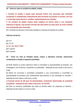 EXERCÍCIOS COM GABARITO * DIREITO DO CONSUMIDOR * Professora Rachel Brambilla

54 - Tendo em vista os contratos de adesão, analise:


I. Contrato de adesão é aquele cujas cláusulas tenham sido aprovadas pela autoridade
competente ou estabelecidas unilateralmente pelo fornecedor de produtos ou serviços, sem que
o consumidor possa discutir ou modificar substancialmente seu conteúdo.
II. Os contratos de adesão escritos serão redigidos em termos claros e com caracteres
ostensivos e legíveis, cujo tamanho da fonte não será inferior ao corpo doze, de modo a facilitar
sua compreensão pelo consumidor.
III. A inserção de cláusula no formulário desfigura a natureza de adesão do contrato.


Está (ao) correta (s):


a) I e III
b) I, II e III
c) I e II Art. 54 § 1º CDC
d) II, apenas
e) III, apenas


55 - Tendo em vista as infrações penais, indique a alternativa incorreta, relacionando
corretamente a infração à respectiva penalidade.


a) Omitir dizeres ou sinais ostensivos sobre a nocividade ou periculosidade de produtos, nas
embalagens, nos invólucros, recipientes ou publicidade – detenção de seis meses a dois anos e
multa.
b) Deixar de comunicar à autoridade competente e aos consumidores a nocividade ou
periculosidade de produtos cujo conhecimento seja posterior à sua colocação no mercado –
detenção de seis meses a dois anos e multa.
c) Executar serviço de alto grau de periculosidade, contrariando determinação de autoridade
competente – detenção de seis meses a três anos. Art. 65 CDC
d) Fazer ou promover publicidade que sabe ou deveria saber ser enganosa ou abusiva –
detenção de três meses a um ano e multa.




                 www.rbconsumidor.blogspot.com * www.limiteuniversal.blogspot.com
                                 wwww.rbempresarial@gmail.com

                                                23
 