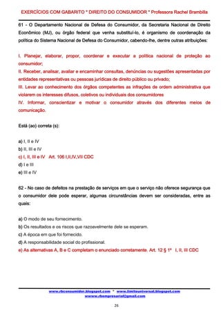 EXERCÍCIOS COM GABARITO * DIREITO DO CONSUMIDOR * Professora Rachel Brambilla

61 - O Departamento Nacional de Defesa do Consumidor, da Secretaria Nacional de Direito
Econômico (MJ), ou órgão federal que venha substituí-lo, é organismo de coordenação da
política do Sistema Nacional de Defesa do Consumidor, cabendo-lhe, dentre outras atribuições:


I. Planejar, elaborar, propor, coordenar e executar a política nacional de proteção ao
consumidor;
II. Receber, analisar, avaliar e encaminhar consultas, denúncias ou sugestões apresentadas por
entidades representativas ou pessoas jurídicas de direito público ou privado;
III. Levar ao conhecimento dos órgãos competentes as infrações de ordem administrativa que
violarem os interesses difusos, coletivos ou individuais dos consumidores
IV. Informar, conscientizar e motivar o consumidor através dos diferentes meios de
comunicação.


Está (ao) correta (s):


a) I, II e IV
b) II, III e IV
c) I, II, III e IV Art. 106 I,II,IV,VII CDC
d) I e III
e) III e IV


62 - No caso de defeitos na prestação de serviços em que o serviço não oferece segurança que
o consumidor dele pode esperar, algumas circunstâncias devem ser consideradas, entre as
quais:


a) O modo de seu fornecimento.
b) Os resultados e os riscos que razoavelmente dele se esperam.
c) A época em que foi fornecido.
d) A responsabilidade social do profissional.
e) As alternativas A, B e C completam o enunciado corretamente. Art. 12 § 1º I, II, III CDC




                  www.rbconsumidor.blogspot.com * www.limiteuniversal.blogspot.com
                                  wwww.rbempresarial@gmail.com

                                                 26
 