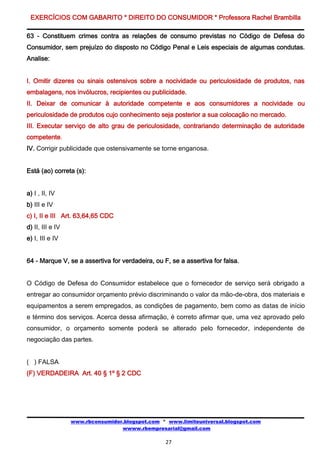 EXERCÍCIOS COM GABARITO * DIREITO DO CONSUMIDOR * Professora Rachel Brambilla

63 - Constituem crimes contra as relações de consumo previstas no Código de Defesa do
Consumidor, sem prejuízo do disposto no Código Penal e Leis especiais de algumas condutas.
Analise:


I. Omitir dizeres ou sinais ostensivos sobre a nocividade ou periculosidade de produtos, nas
embalagens, nos invólucros, recipientes ou publicidade.
II. Deixar de comunicar à autoridade competente e aos consumidores a nocividade ou
periculosidade de produtos cujo conhecimento seja posterior a sua colocação no mercado.
III. Executar serviço de alto grau de periculosidade, contrariando determinação de autoridade
competente.
IV. Corrigir publicidade que ostensivamente se torne enganosa.


Está (ao) correta (s):


a) I , II, IV
b) III e IV
c) I, II e III Art. 63,64,65 CDC
d) II, III e IV
e) I, III e IV


64 - Marque V, se a assertiva for verdadeira, ou F, se a assertiva for falsa.


O Código de Defesa do Consumidor estabelece que o fornecedor de serviço será obrigado a
entregar ao consumidor orçamento prévio discriminando o valor da mão-de-obra, dos materiais e
equipamentos a serem empregados, as condições de pagamento, bem como as datas de início
e término dos serviços. Acerca dessa afirmação, é correto afirmar que, uma vez aprovado pelo
consumidor, o orçamento somente poderá se alterado pelo fornecedor, independente de
negociação das partes.


( ) FALSA
(F) VERDADEIRA Art. 40 § 1º § 2 CDC




                  www.rbconsumidor.blogspot.com * www.limiteuniversal.blogspot.com
                                  wwww.rbempresarial@gmail.com

                                                  27
 