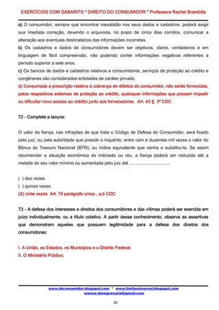 EXERCÍCIOS COM GABARITO * DIREITO DO CONSUMIDOR * Professora Rachel Brambilla

a) O consumidor, sempre que encontrar inexatidão nos seus dados e cadastros, poderá exigir
sua imediata correção, devendo o arquivista, no prazo de cinco dias corridos, comunicar a
alteração aos eventuais destinatários das informações incorretas.
b) Os cadastros e dados de consumidores devem ser objetivos, claros, verdadeiros e em
linguagem de fácil compreensão, não podendo conter informações negativas referentes a
período superior a sete anos.
c) Os bancos de dados e cadastros relativos a consumidores, serviços de proteção ao crédito e
congêneres são considerados entidades de caráter privado.
d) Consumada a prescrição relativa à cobrança de débitos do consumidor, não serão fornecidas,
pelos respectivos sistemas de proteção ao crédito, quaisquer informações que possam impedir
ou dificultar novo acesso ao crédito junto aos fornecedores. Art. 43 § 3º CDC


72 - Complete a lacuna:


O valor da fiança, nas infrações de que trata o Código de Defesa do Consumidor, será fixado
pelo juiz, ou pela autoridade que presidir o inquérito, entre cem e duzentas mil vezes o valor do
Bônus do Tesouro Nacional (BTN), ou índice equivalente que venha a substituí-lo. Se assim
recomendar a situação econômica do indiciado ou réu, a fiança poderá ser reduzida até a
metade do seu valor mínimo ou aumentada pelo juiz até .................................


( ) dez vezes
( ) quinze vezes
(X) vinte vezes Art. 79 parágrafo único , a,b CDC


73 - A defesa dos interesses e direitos dos consumidores e das vítimas poderá ser exercida em
juízo individualmente, ou a título coletivo. A partir desse conhecimento, observe as assertivas
que demonstram aqueles que possuem legitimidade para a defesa dos direitos dos
consumidores:


I. A União, os Estados, os Municípios e o Distrito Federal;
II. O Ministério Público;




                 www.rbconsumidor.blogspot.com * www.limiteuniversal.blogspot.com
                                 wwww.rbempresarial@gmail.com

                                                      30
 