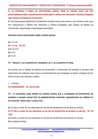 EXERCÍCIOS COM GABARITO * DIREITO DO CONSUMIDOR * Professora Rachel Brambilla

III. As Entidades e órgãos da administração pública, direta ou indireta, ainda que sem
personalidade jurídica, especificamente destinados à defesa dos interesses e direitos protegidos
pelo Código de Defesa do Consumidor;
IV. As Associações legalmente constituídas há pelo menos dois anos e que incluam entre seus
fins institucionais a defesa dos interesses e direitos protegidos pelo Código de Defesa do
Consumidor, dispensada a autorização assemblear.


Dos itens acima mencionados, estão corretos apenas:


a) I, II e IV;
b) I, II e III; Art. 82
c) II, III e IV;
d) I e IV;
e) II e IV.


74 - Marque V, se a assertiva for verdadeira, ou F, se a assertiva for falsa.


De acordo com o Código de Defesa do Consumidor, o fornecedor de produtos e serviços não
pode deixar de estipular prazo para o cumprimento de sua obrigação ou deixar a fixação de seu
termo inicial a seu exclusivo critério.


(    ) FALSA
(V) VERDADEIRA Art. 39 XII CDC


75 - O consumidor pode desistir do contrato sempre que a contratação de fornecimento de
produtos e serviços ocorrer fora do estabelecimento comercial, especialmente por telefone ou
em domicílio. Neste caso, o prazo é de:


a) 10 dias a contar de sua assinatura ou do ato de recebimento do produto ou serviço.
b) 07 dias a contar de sua assinatura ou do ato de recebimento do produto ou serviço. Art. 49
CDC
c) 30 dias a contar de sua assinatura ou do ato de recebimento do produto ou serviço.
d) A qualquer tempo.


                   www.rbconsumidor.blogspot.com * www.limiteuniversal.blogspot.com
                                   wwww.rbempresarial@gmail.com

                                                  31
 