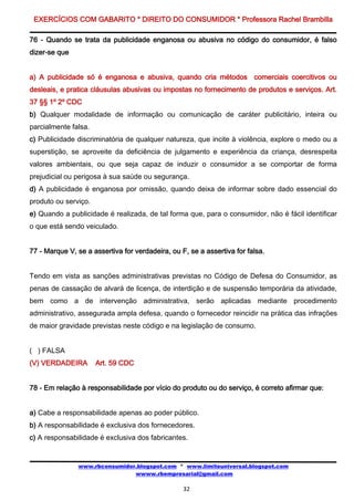 EXERCÍCIOS COM GABARITO * DIREITO DO CONSUMIDOR * Professora Rachel Brambilla

76 - Quando se trata da publicidade enganosa ou abusiva no código do consumidor, é falso
dizer-se que


a) A publicidade só é enganosa e abusiva, quando cria métodos comerciais coercitivos ou
desleais, e pratica cláusulas abusivas ou impostas no fornecimento de produtos e serviços. Art.
37 §§ 1º 2º CDC
b) Qualquer modalidade de informação ou comunicação de caráter publicitário, inteira ou
parcialmente falsa.
c) Publicidade discriminatória de qualquer natureza, que incite à violência, explore o medo ou a
superstição, se aproveite da deficiência de julgamento e experiência da criança, desrespeita
valores ambientais, ou que seja capaz de induzir o consumidor a se comportar de forma
prejudicial ou perigosa à sua saúde ou segurança.
d) A publicidade é enganosa por omissão, quando deixa de informar sobre dado essencial do
produto ou serviço.
e) Quando a publicidade é realizada, de tal forma que, para o consumidor, não é fácil identificar
o que está sendo veiculado.


77 - Marque V, se a assertiva for verdadeira, ou F, se a assertiva for falsa.


Tendo em vista as sanções administrativas previstas no Código de Defesa do Consumidor, as
penas de cassação de alvará de licença, de interdição e de suspensão temporária da atividade,
bem como a de intervenção administrativa, serão aplicadas mediante procedimento
administrativo, assegurada ampla defesa, quando o fornecedor reincidir na prática das infrações
de maior gravidade previstas neste código e na legislação de consumo.


( ) FALSA
(V) VERDADEIRA        Art. 59 CDC


78 - Em relação à responsabilidade por vício do produto ou do serviço, é correto afirmar que:


a) Cabe a responsabilidade apenas ao poder público.
b) A responsabilidade é exclusiva dos fornecedores.
c) A responsabilidade é exclusiva dos fabricantes.


               www.rbconsumidor.blogspot.com * www.limiteuniversal.blogspot.com
                               wwww.rbempresarial@gmail.com

                                                  32
 