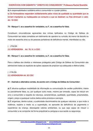 EXERCÍCIOS COM GABARITO * DIREITO DO CONSUMIDOR * Professora Rachel Brambilla

d) A responsabilidade é solidária entre o consumidor e o poder público.
e) Os fornecedores respondem solidariamente pelos vícios de qualidade ou quantidade que os
tornem impróprios ou inadequados ao consumo a que se destinam ou lhes diminuam o valor.
Art. 18 CDC


79 - Marque V, se a assertiva for verdadeira, ou F, se a assertiva for falsa.


Constituem circunstâncias agravantes dos crimes tipificados no Código de Defesa do
Consumidor ser estes cometidos em detrimento de operário ou rurícola; de menor de dezoito ou
maior de sessenta anos ou de pessoas portadoras de deficiência mental, interditadas ou não.


( ) FALSA
(V) VERDADEIRA       Art. 76, IV, b CDC


80 - Marque V, se a assertiva for verdadeira, ou F, se a assertiva for falsa.


Para a defesa dos direitos e interesses protegidos pelo Código de Defesa do Consumidor são
admissíveis todas as espécies de ações capazes de propiciar sua adequada e efetiva tutela.


( ) FALSA
(V) VERDADEIRA Art. 83 CDC


81 - Assinale a alternativa correta, de acordo com o Código de Defesa do Consumidor:


a) É abusiva qualquer modalidade de informação ou comunicação de caráter publicitário, inteira
ou parcialmente falsa, ou, por qualquer outro modo, mesmo por omissão, capaz de induzir em
erro o consumidor a respeito da natureza, características, qualidade, quantidade, propriedades,
origem, preço e quaisquer outros dados sobre produtos e serviços.
b) É enganosa, dentre outras, a publicidade discriminatória de qualquer natureza, a que incite à
violência, explore o medo ou a superstição, se aproveite da deficiência de julgamento e
experiência da criança, desrespeite valores ambientais, ou que seja capaz de induzir o
consumidor a se comportar de forma prejudicial ou perigosa a sua saúde ou segurança.




               www.rbconsumidor.blogspot.com * www.limiteuniversal.blogspot.com
                               wwww.rbempresarial@gmail.com

                                                  33
 
