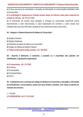EXERCÍCIOS COM GABARITO * DIREITO DO CONSUMIDOR * Professora Rachel Brambilla

c) O ônus da prova da veracidade e correção da informação ou comunicação publicitária cabe
ao consumidor.
d) A publicidade é enganosa por omissão quando deixar de informar sobre dado essencial do
produto ou serviço. Art. 37 § 1º CDC
e) O fornecedor de serviço será obrigado a entregar ao consumidor orçamento prévio
discriminando o valor mão-de-obra, e salvo estipulação em contrário, o valor orçado terá
validade pelo prazo de trinta dias, contado de seu recebimento pelo consumidor.


82 - Integram o Sistema Nacional de Defesa do Consumidor:


a) Órgãos Federais.
b) Órgãos Estaduais.
c) Entidades privadas de defesa do consumidor.
d) Órgãos de defesa do Distrito Federal.
e) Todas as alternativas estão corretas. Art. 105 CDC


83 - Quando o fabricante, o construtor, o produtor ou o importador não puderem ser
identificados, é igualmente responsável:


a) O comerciante. Art. 13 I CDC
b) O cliente.
c) O proprietário.
d) A transportadora.
e) N.D.A.


84 - Caracteriza como o princípio do Código de Defesa do Consumidor a educação e informação
de fornecedores e consumidores, quanto aos seus direitos e deveres, com vistas à melhoria do
mercado de consumo.


( ) FALSA
(V) VERDADEIRA Art. 6 º II,III CDC




                www.rbconsumidor.blogspot.com * www.limiteuniversal.blogspot.com
                                wwww.rbempresarial@gmail.com

                                                 34
 