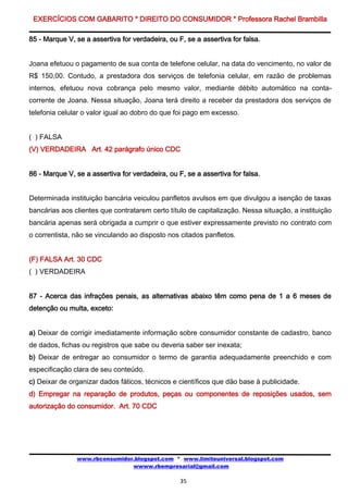 EXERCÍCIOS COM GABARITO * DIREITO DO CONSUMIDOR * Professora Rachel Brambilla

85 - Marque V, se a assertiva for verdadeira, ou F, se a assertiva for falsa.


Joana efetuou o pagamento de sua conta de telefone celular, na data do vencimento, no valor de
R$ 150,00. Contudo, a prestadora dos serviços de telefonia celular, em razão de problemas
internos, efetuou nova cobrança pelo mesmo valor, mediante débito automático na conta-
corrente de Joana. Nessa situação, Joana terá direito a receber da prestadora dos serviços de
telefonia celular o valor igual ao dobro do que foi pago em excesso.


( ) FALSA
(V) VERDADEIRA Art. 42 parágrafo único CDC


86 - Marque V, se a assertiva for verdadeira, ou F, se a assertiva for falsa.


Determinada instituição bancária veiculou panfletos avulsos em que divulgou a isenção de taxas
bancárias aos clientes que contratarem certo título de capitalização. Nessa situação, a instituição
bancária apenas será obrigada a cumprir o que estiver expressamente previsto no contrato com
o correntista, não se vinculando ao disposto nos citados panfletos.


(F) FALSA Art. 30 CDC
( ) VERDADEIRA


87 - Acerca das infrações penais, as alternativas abaixo têm como pena de 1 a 6 meses de
detenção ou multa, exceto:


a) Deixar de corrigir imediatamente informação sobre consumidor constante de cadastro, banco
de dados, fichas ou registros que sabe ou deveria saber ser inexata;
b) Deixar de entregar ao consumidor o termo de garantia adequadamente preenchido e com
especificação clara de seu conteúdo.
c) Deixar de organizar dados fáticos, técnicos e científicos que dão base à publicidade.
d) Empregar na reparação de produtos, peças ou componentes de reposições usados, sem
autorização do consumidor. Art. 70 CDC




               www.rbconsumidor.blogspot.com * www.limiteuniversal.blogspot.com
                               wwww.rbempresarial@gmail.com

                                                  35
 