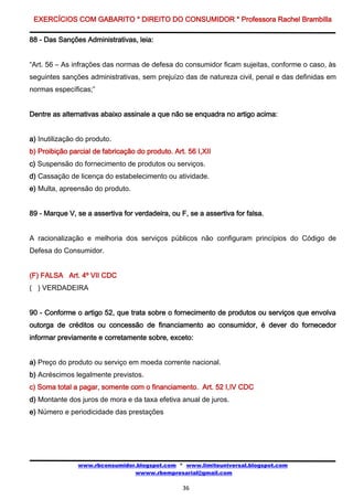 EXERCÍCIOS COM GABARITO * DIREITO DO CONSUMIDOR * Professora Rachel Brambilla

88 - Das Sanções Administrativas, leia:


“Art. 56 – As infrações das normas de defesa do consumidor ficam sujeitas, conforme o caso, às
seguintes sanções administrativas, sem prejuízo das de natureza civil, penal e das definidas em
normas específicas;”


Dentre as alternativas abaixo assinale a que não se enquadra no artigo acima:


a) Inutilização do produto.
b) Proibição parcial de fabricação do produto. Art. 56 I,XII
c) Suspensão do fornecimento de produtos ou serviços.
d) Cassação de licença do estabelecimento ou atividade.
e) Multa, apreensão do produto.


89 - Marque V, se a assertiva for verdadeira, ou F, se a assertiva for falsa.


A racionalização e melhoria dos serviços públicos não configuram princípios do Código de
Defesa do Consumidor.


(F) FALSA Art. 4º VII CDC
( ) VERDADEIRA


90 - Conforme o artigo 52, que trata sobre o fornecimento de produtos ou serviços que envolva
outorga de créditos ou concessão de financiamento ao consumidor, é dever do fornecedor
informar previamente e corretamente sobre, exceto:


a) Preço do produto ou serviço em moeda corrente nacional.
b) Acréscimos legalmente previstos.
c) Soma total a pagar, somente com o financiamento. Art. 52 I,IV CDC
d) Montante dos juros de mora e da taxa efetiva anual de juros.
e) Número e periodicidade das prestações




                www.rbconsumidor.blogspot.com * www.limiteuniversal.blogspot.com
                                wwww.rbempresarial@gmail.com

                                                  36
 