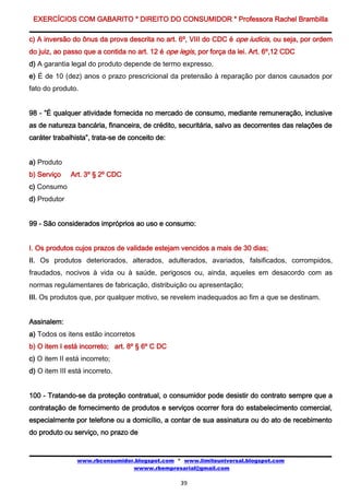 EXERCÍCIOS COM GABARITO * DIREITO DO CONSUMIDOR * Professora Rachel Brambilla

c) A inversão do ônus da prova descrita no art. 6º, VIII do CDC é ope iudicis, ou seja, por ordem
do juiz, ao passo que a contida no art. 12 é ope legis, por força da lei. Art. 6º,12 CDC
d) A garantia legal do produto depende de termo expresso.
e) É de 10 (dez) anos o prazo prescricional da pretensão à reparação por danos causados por
fato do produto.


98 - ”É qualquer atividade fornecida no mercado de consumo, mediante remuneração, inclusive
as de natureza bancária, financeira, de crédito, securitária, salvo as decorrentes das relações de
caráter trabalhista”, trata-se de conceito de:


a) Produto
b) Serviço    Art. 3º § 2º CDC
c) Consumo
d) Produtor


99 - São considerados impróprios ao uso e consumo:


I. Os produtos cujos prazos de validade estejam vencidos a mais de 30 dias;
II. Os produtos deteriorados, alterados, adulterados, avariados, falsificados, corrompidos,
fraudados, nocivos à vida ou à saúde, perigosos ou, ainda, aqueles em desacordo com as
normas regulamentares de fabricação, distribuição ou apresentação;
III. Os produtos que, por qualquer motivo, se revelem inadequados ao fim a que se destinam.


Assinalem:
a) Todos os itens estão incorretos
b) O item I está incorreto; art. 8º § 6º C DC
c) O item II está incorreto;
d) O item III está incorreto.


100 - Tratando-se da proteção contratual, o consumidor pode desistir do contrato sempre que a
contratação de fornecimento de produtos e serviços ocorrer fora do estabelecimento comercial,
especialmente por telefone ou a domicílio, a contar de sua assinatura ou do ato de recebimento
do produto ou serviço, no prazo de


                www.rbconsumidor.blogspot.com * www.limiteuniversal.blogspot.com
                                wwww.rbempresarial@gmail.com

                                                  39
 