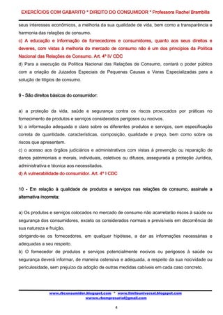 EXERCÍCIOS COM GABARITO * DIREITO DO CONSUMIDOR * Professora Rachel Brambilla

seus interesses econômicos, a melhoria da sua qualidade de vida, bem como a transparência e
harmonia das relações de consumo.
c) A educação e informação de fornecedores e consumidores, quanto aos seus direitos e
deveres, com vistas à melhoria do mercado de consumo não é um dos princípios da Política
Nacional das Relações de Consumo. Art. 4º IV CDC
d) Para a execução da Política Nacional das Relações de Consumo, contará o poder público
com a criação de Juizados Especiais de Pequenas Causas e Varas Especializadas para a
solução de litígios de consumo.


9 - São direitos básicos do consumidor:


a) a proteção da vida, saúde e segurança contra os riscos provocados por práticas no
fornecimento de produtos e serviços considerados perigosos ou nocivos.
b) a informação adequada e clara sobre os diferentes produtos e serviços, com especificação
correta de quantidade, características, composição, qualidade e preço, bem como sobre os
riscos que apresentem.
c) o acesso aos órgãos judiciários e administrativos com vistas à prevenção ou reparação de
danos patrimoniais e morais, individuais, coletivos ou difusos, assegurada a proteção Jurídica,
administrativa e técnica aos necessitados.
d) A vulnerabilidade do consumidor. Art. 4º I CDC


10 - Em relação à qualidade de produtos e serviços nas relações de consumo, assinale a
alternativa incorreta:


a) Os produtos e serviços colocados no mercado de consumo não acarretarão riscos à saúde ou
segurança dos consumidores, exceto os considerados normais e previsíveis em decorrência de
sua natureza e fruição,
obrigando-se os fornecedores, em qualquer hipótese, a dar as informações necessárias e
adequadas a seu respeito.
b) O fornecedor de produtos e serviços potencialmente nocivos ou perigosos à saúde ou
segurança deverá informar, de maneira ostensiva e adequada, a respeito da sua nocividade ou
periculosidade, sem prejuízo da adoção de outras medidas cabíveis em cada caso concreto.




                www.rbconsumidor.blogspot.com * www.limiteuniversal.blogspot.com
                                wwww.rbempresarial@gmail.com

                                               4
 