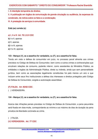 EXERCÍCIOS COM GABARITO * DIREITO DO CONSUMIDOR * Professora Rachel Brambilla

I. A interdição temporária de direitos;
II. A publicação em órgãos de comunicação de grande circulação ou audiência, às expensas do
condenado, de notícia sobre os fatos e a condenação;
III. A prestação de serviços à comunidade.


Está (ao) correta (s):


a) I, II e III Art. 78 I,II,III CDC
b) I e II, apenas
c) II, apenas
d) I e III, apenas
e) II e III, apenas


103 - Marque (V), se a assertiva for verdadeira, ou (F), se a assertiva for falsa.
Tendo em vista a defesa do consumidor em juízo, no processo penal atinente aos crimes
previstos no Código de Defesa do Consumidor, bem como a outros crimes e contravenções que
envolvam relações de consumo, poderão intervir, como assistentes do Ministério Público, as
entidades e órgãos da Administração Pública, direta ou indireta, ainda que sem personalidade
jurídica, bem como as associações legalmente constituídas há pelo menos um ano e que
incluam entre seus fins institucionais a defesa dos interesses e direitos protegidos pelo Código
de Defesa do Consumidor, exigida a autorização assemblear.


(F) FALSA. Art. 80/82 CDC
( ) VERDADEIRA.


104 - Marque (V), se a assertiva for verdadeira, ou (F), se a assertiva for falsa.


Acerca das infrações penais previstas no Código de Defesa do Consumidor, a pena pecuniária
será fixada em dias-multa, correspondente ao mínimo e ao máximo de dias de duração da pena
privativa da liberdade cominada ao crime.


( ) FALSA.
(V) VERDADEIRA. Art. 77 CDC


                  www.rbconsumidor.blogspot.com * www.limiteuniversal.blogspot.com
                                  wwww.rbempresarial@gmail.com

                                                  41
 