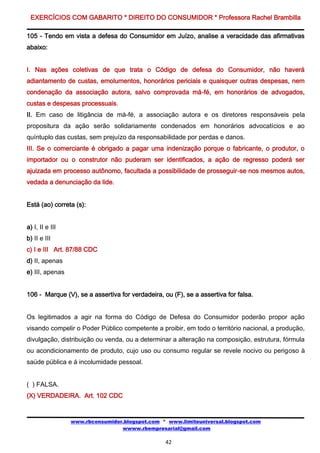 EXERCÍCIOS COM GABARITO * DIREITO DO CONSUMIDOR * Professora Rachel Brambilla

105 - Tendo em vista a defesa do Consumidor em Juízo, analise a veracidade das afirmativas
abaixo:


I. Nas ações coletivas de que trata o Código de defesa do Consumidor, não haverá
adiantamento de custas, emolumentos, honorários periciais e quaisquer outras despesas, nem
condenação da associação autora, salvo comprovada má-fé, em honorários de advogados,
custas e despesas processuais.
II. Em caso de litigância de má-fé, a associação autora e os diretores responsáveis pela
propositura da ação serão solidariamente condenados em honorários advocatícios e ao
quíntuplo das custas, sem prejuízo da responsabilidade por perdas e danos.
III. Se o comerciante é obrigado a pagar uma indenização porque o fabricante, o produtor, o
importador ou o construtor não puderam ser identificados, a ação de regresso poderá ser
ajuizada em processo autônomo, facultada a possibilidade de prosseguir-se nos mesmos autos,
vedada a denunciação da lide.


Está (ao) correta (s):


a) I, II e III
b) II e III
c) I e III Art. 87/88 CDC
d) II, apenas
e) III, apenas


106 - Marque (V), se a assertiva for verdadeira, ou (F), se a assertiva for falsa.


Os legitimados a agir na forma do Código de Defesa do Consumidor poderão propor ação
visando compelir o Poder Público competente a proibir, em todo o território nacional, a produção,
divulgação, distribuição ou venda, ou a determinar a alteração na composição, estrutura, fórmula
ou acondicionamento de produto, cujo uso ou consumo regular se revele nocivo ou perigoso à
saúde pública e á incolumidade pessoal.


( ) FALSA.
(X) VERDADEIRA. Art. 102 CDC


                 www.rbconsumidor.blogspot.com * www.limiteuniversal.blogspot.com
                                 wwww.rbempresarial@gmail.com

                                                  42
 
