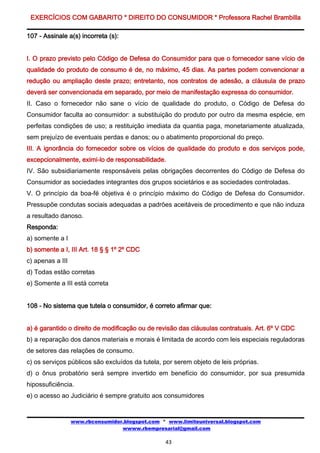 EXERCÍCIOS COM GABARITO * DIREITO DO CONSUMIDOR * Professora Rachel Brambilla

107 - Assinale a(s) incorreta (s):


I. O prazo previsto pelo Código de Defesa do Consumidor para que o fornecedor sane vício de
qualidade do produto de consumo é de, no máximo, 45 dias. As partes podem convencionar a
redução ou ampliação deste prazo; entretanto, nos contratos de adesão, a cláusula de prazo
deverá ser convencionada em separado, por meio de manifestação expressa do consumidor.
II. Caso o fornecedor não sane o vício de qualidade do produto, o Código de Defesa do
Consumidor faculta ao consumidor: a substituição do produto por outro da mesma espécie, em
perfeitas condições de uso; a restituição imediata da quantia paga, monetariamente atualizada,
sem prejuízo de eventuais perdas e danos; ou o abatimento proporcional do preço.
III. A ignorância do fornecedor sobre os vícios de qualidade do produto e dos serviços pode,
excepcionalmente, eximi-lo de responsabilidade.
IV. São subsidiariamente responsáveis pelas obrigações decorrentes do Código de Defesa do
Consumidor as sociedades integrantes dos grupos societários e as sociedades controladas.
V. O princípio da boa-fé objetiva é o princípio máximo do Código de Defesa do Consumidor.
Pressupõe condutas sociais adequadas a padrões aceitáveis de procedimento e que não induza
a resultado danoso.
Responda:
a) somente a I
b) somente a I, III Art. 18 § § 1º 2º CDC
c) apenas a III
d) Todas estão corretas
e) Somente a III está correta


108 - No sistema que tutela o consumidor, é correto afirmar que:


a) é garantido o direito de modificação ou de revisão das cláusulas contratuais. Art. 6º V CDC
b) a reparação dos danos materiais e morais é limitada de acordo com leis especiais reguladoras
de setores das relações de consumo.
c) os serviços públicos são excluídos da tutela, por serem objeto de leis próprias.
d) o ônus probatório será sempre invertido em benefício do consumidor, por sua presumida
hipossuficiência.
e) o acesso ao Judiciário é sempre gratuito aos consumidores


                  www.rbconsumidor.blogspot.com * www.limiteuniversal.blogspot.com
                                  wwww.rbempresarial@gmail.com

                                                 43
 