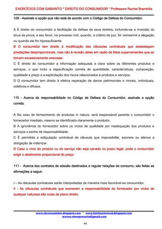 EXERCÍCIOS COM GABARITO * DIREITO DO CONSUMIDOR * Professora Rachel Brambilla

109 - Assinale a opção que não está de acordo com o Código de Defesa do Consumidor.


A É direito do consumidor a facilitação da defesa de seus direitos, incluindo-se a inversão do
ônus da prova, a seu favor, no processo civil, quando, a critério do juiz, for verossímil a alegação
ou quando ele for hipossuficiente.
B O consumidor tem direito à modificação das cláusulas contratuais que estabeleçam
prestações desproporcionais, mas não à revisão delas em razão de fatos supervenientes que as
tornem excessivamente onerosas.
C É direito do consumidor a informação adequada e clara sobre os diferentes produtos e
serviços, o que inclui a especificação correta de quantidade, características, composição,
qualidade e preço e a explicitação dos riscos relacionados a produtos e serviços.
D O consumidor tem direito à efetiva reparação de danos patrimoniais e morais, individuais,
coletivos e difusos.


110 - Acerca da responsabilidade no Código de Defesa do Consumidor, assinale a opção
correta.


A No caso de fornecimento de produtos in natura, será responsável perante o consumidor o
fornecedor imediato, mesmo se identificado claramente o produtor.
B A ignorância do fornecedor sobre os vícios de qualidade por inadequação dos produtos e
serviços o exime de responsabilidade.
C É permitida a estipulação contratual de cláusula que impossibilite, exonere ou atenue a
obrigação de indenizar.
D Caso o vício do produto ou do serviço não seja sanado no prazo legal, pode o consumidor
exigir o abatimento proporcional do preço.


111 - Acerca dos contratos de adesão destinados a regular relações de consumo, são feitas as
afirmações a seguir.


I – As cláusulas contratuais serão interpretadas de maneira mais favorável ao consumidor.
II - As cláusulas contratuais que exonerem a responsabilidade do fornecedor por vícios de
qualquer natureza são nulas de pleno direito.




                www.rbconsumidor.blogspot.com * www.limiteuniversal.blogspot.com
                                wwww.rbempresarial@gmail.com

                                                 44
 
