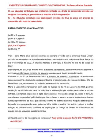 EXERCÍCIOS COM GABARITO * DIREITO DO CONSUMIDOR * Professora Rachel Brambilla

III. As cláusulas contratuais que implicarem limitação de direito do consumidor deverão ser
redigidas com destaque, permitindo sua imediata e fácil compreensão.
IV – As cláusulas contratuais que estabeleçam inversão do ônus da prova em prejuízo do
consumidor são nulas de pleno direito.


ESTÃO CORRETAS AS AFIRMATIVAS:


(a) I,II e III, apenas
(b) I,II e IV,apenas
(c) I,III e IV, apenas
(d) II,III e IV,apenas
(e) I,II,III e IV


112 - Dona Maria Silva celebrou contrato de compra e venda com a empresa “Casa Limpa”,
produtora e vendedora de aparelhos domésticos, para adquirir uma máquina de lavar louça, no
dia 1º de março de 2002. A empresa fabricou e entregou a máquina no dia 15 de Março de
2002.
Logo depois, no dia 20 do mesmo mês, a máquina se incendiou, causando danos na cozinha. A
empresa providenciou o conserto da máquina, que passou a funcionar regularmente.
Contudo, no dia 02 de Setembro de 2003, a máquina se incendiou novamente, causando mais
danos na cozinha, destruindo a própria máquina e ferindo Lúcia, de 4 anos de idade, filha de
Dona Maria que, no momento do incêndio, estava sozinha na cozinha.
Maria e Lúcia Silva ingressaram com ação na Justiça no dia 15 de Janeiro de 2004, pedindo
devolução de dinheiro no valor da máquina e indenização por danos patrimoniais e morais
sofridos. A empresa alegou que a ação estava caduca, invocando o artigo 26, inciso II do CDC;
que não era responsável pelo defeito por desconhecer o mesmo; e que a lesão da menina era
culpa preponderante da mãe, que a deixou sozinha na cozinha quando a máquina estava ligada.
Levando em consideração que todos os fatos estão provados nos autos, indique a melhor
solução ao presente caso, conforme as disposições do Código de Defesa do Consumidor, de
acordo com os seguintes questionamentos:


a) Haverá o dever de indenizar pelo fornecedor? Aqui temos o caso de FATO DO PRODUTO e
   do SERVIÇO.


                    www.rbconsumidor.blogspot.com * www.limiteuniversal.blogspot.com
                                    wwww.rbempresarial@gmail.com

                                                   45
 