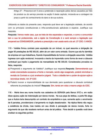EXERCÍCIOS COM GABARITO * DIREITO DO CONSUMIDOR * Professora Rachel Brambilla

      Artigo 27 – Prescreve em 5 anos a pretensão à reparação pelos danos causados por fato
      do produto ou do serviço prevista na seção II deste capítulo, iniciando-se a contagem do
      prazo a partir do conhecimento do dano e de sua autoria.


Utilizando os dados do presente caso, responda qual deve ser a legislação adotada, de acordo
com os princípios constitucionais e infra-constitucionais aplicáveis à espécie. Justifique sua
resposta.
Resposta: Vemos neste caso, que se trata de leis separadas e especiais, e como o consumidor
tem a sua lei protecionista, sob a égide da Constituição é e será sempre a legislação que
amparará ao CONSUMIDOR, portanto a prescrição a ser usada será a do art. 27 CDC- 5 ANOS.


115 - Valdéia firmou contrato para aquisição de um imóvel, no qual assumia a obrigação de
pagar 50 prestações de R$ 300,00, além de um valor como entrada. Ocorre que ela foi demitida
da empresa em que trabalhava, ficando impossibilitada de honrar a obrigação assumida. Valdéia
ingressa com ação revisional, invocando a teoria da imprevisão como forma de rever a cláusula
contratual que impõe o pagamento da mensalidade de R$ 300,00. Considerados provados os
fatos, responda:
a) Prosperará o argumento de Valdéia? Justifique sua resposta.Resposta: Demonstrando que
  existe onerosidade excessiva a frente o mercado, sendo algo exagerado, poderá reivindicar a
  revisão do Contrato e o juiz analisará e julgará. Todo o cidadão tem o poder de ajuizar ação e
  reivindicar direito. Art. 6º CDC
b) Poderá invocar a imprevisibilidade de sua demissão para questionar a cláusula contratual
  referente às prestações do imóvel? Resposta: Sim, tendo em vista o mesmo artgio do CDC.


116 - Maria teve seu nome inscrito nos cadastros do SERASA pelo Banco XYZ e, em razão
disso ajuizou ação de indenização por danos morais. Na sua peça de defesa, a parte Ré alega
que a Autora teria descumprido um contrato de empréstimo e que, somente após o vencimento
de 6 parcelas, providenciara o lançamento no órgão desabonador. Na réplica Maria não negou
a existência da dívida, mas insistiu em seu direito à percepção de danos morais, forte no
argumento de que não recebera nenhum aviso de tal prática. Para decidir a questão você deve
analisar os seguintes pontos:




               www.rbconsumidor.blogspot.com * www.limiteuniversal.blogspot.com
                               wwww.rbempresarial@gmail.com

                                               47
 