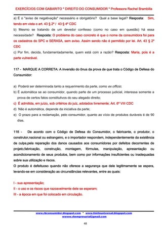 EXERCÍCIOS COM GABARITO * DIREITO DO CONSUMIDOR * Professora Rachel Brambilla

a) É o "aviso de negativação" necessário e obrigatório? Qual a base legal? Resposta:           Sim,
tendo em vista o art. 43 § 2º / 43 § 4º CDC
b) Mesmo se tratando de um devedor confesso (como no caso em questão) há essa
necessidade? Resposta: O problema do caso concreto é que o nome da consumidora foi para
os cadastros do SPC e SERASA, sem aviso. Assim sendo não é permitido por lei. Art. 43 § 2º
CDC
c) Por fim, decida, fundamentadamente, quem está com a razão? Resposta: Maria, pois é a
parte vulnerável.


117 - MARQUE A CORRETA: A inversão do ônus da prova de que trata o Código de Defesa do
Consumidor:


a) Poderá ser determinada tanto a requerimento da parte, como ex officio;
b) É automática se ao consumidor, quando parte de um processo judicial, interessa somente a
  prova de certos fatos constitutivos do seu alegado direito;
c) É admitida, em juízo, sob critérios do juiz, adotados livremente; Art. 6º VIII CDC
d) Não é automática, depende da iniciativa da parte;
e) O prazo para a reclamação, pelo consumidor, quanto ao vício de produtos duráveis é de 90
  dias.


118 -     De acordo com o Código de Defesa do Consumidor, o fabricante, o produtor, o
construtor,nacional ou estrangeiro, e o importador respondem, independentemente da existência
de culpa,pela reparação dos danos causados aos consumidores por defeitos decorrentes de
projeto,fabricação,     construção,   montagem,     fórmulas,   manipulação,    apresentação    ou
acondicionamento de seus produtos, bem como por informações insuficientes ou inadequadas
sobre sua utilização e riscos.
O produto é defeituoso quando não oferece a segurança que dele legitimamente se espera,
levando-se em consideração as circunstâncias relevantes, entre as quais:


I - sua apresentação;
II - o uso e os riscos que razoavelmente dele se esperam;
III - a época em que foi colocado em circulação.




               www.rbconsumidor.blogspot.com * www.limiteuniversal.blogspot.com
                               wwww.rbempresarial@gmail.com

                                                   48
 