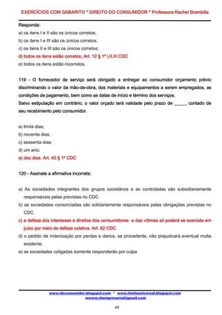 EXERCÍCIOS COM GABARITO * DIREITO DO CONSUMIDOR * Professora Rachel Brambilla

Responda:
a) os itens I e II são os únicos corretos;
b) os itens I e III são os únicos corretos;
c) os itens II e III são os únicos corretos;
d) todos os itens estão corretos; Art. 12 § 1º I,II,III CDC
e) todos os itens estão incorretos.


119 - O fornecedor de serviço será obrigado a entregar ao consumidor orçamento prévio
discriminando o valor da mão-de-obra, dos materiais e equipamentos a serem empregados, as
condições de pagamento, bem como as datas de início e término dos serviços.
Salvo estipulação em contrário, o valor orçado terá validade pelo prazo de _____, contado de
seu recebimento pelo consumidor.


a) trinta dias;
b) noventa dias;
c) sessenta dias;
d) um ano;
e) dez dias. Art. 40 § 1º CDC


120 - Assinale a afirmativa incorreta:


a) As sociedades integrantes dos grupos societários e as controladas são subsidiariamente
   responsáveis pelas previstas no CDC
b) as sociedades consorciadas são solidariamente responsáveis pelas obrigações previstas no
   CDC
c) a defesa dos interesses e direitos dos consumidores e das vítimas só poderá se exercida em
   juízo por meio de defesa coletiva. Art. 82 CDC
d) o pedido de indenização por perdas e danos, se procedente, não prejudicará eventual multa
   existente.
e) as sociedades coligadas somente responderão por culpa




                  www.rbconsumidor.blogspot.com * www.limiteuniversal.blogspot.com
                                  wwww.rbempresarial@gmail.com

                                                   49
 