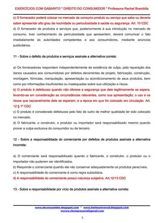 EXERCÍCIOS COM GABARITO * DIREITO DO CONSUMIDOR * Professora Rachel Brambilla

c) O fornecedor poderá colocar no mercado de consumo produto ou serviço que sabe ou deveria
saber apresentar alto grau de nocividade ou periculosidade à saúde ou segurança. Art. 10 CDC
d) O fornecedor de produtos e serviços que, posteriormente à sua introdução no mercado de
consumo, tiver conhecimento da periculosidade que apresentem, deverá comunicar o fato
imediatamente às autoridades competentes e aos consumidores, mediante anúncios
publicitários.


11 - Sobre o defeito de produtos e serviços assinale a alternativa correta:


a) Os fornecedores respondem independentemente da existência de culpa, pela reparação dos
danos causados aos consumidores por defeitos decorrentes de projeto, fabricação, construção,
montagem, fórmulas, manipulação, apresentação ou acondicionamento de seus produtos, bem
como por informações insuficientes ou inadequadas sobre sua utilização e riscos.
b) O produto é defeituoso quando não oferece a segurança que dele legitimamente se espera,
levando-se em consideração as circunstâncias relevantes, como sua apresentação; o uso e os
riscos que razoavelmente dele se esperam; e a época em que foi colocado em circulação. Art.
12 § 1º CDC
c) O produto é considerado defeituoso pelo fato de outro de melhor qualidade ter sido colocado
no mercado.
d) O fabricante, o construtor, o produtor ou importador será responsabilizado mesmo quando
provar a culpa exclusiva do consumidor ou de terceiro.


12 - Sobre a responsabilidade do comerciante por defeitos de produtos assinale a alternativa
incorreta:


a) O comerciante será responsabilizado quando o fabricante, o construtor, o produtor ou o
importador não puderem ser identificados.
b) Responde o comerciante quando ele não conservar adequadamente os produtos perecíveis.
c) A responsabilidade do comerciante é como regra subsidiária.
d) A responsabilidade do comerciante possui natureza subjetiva. Art.12/13 CDC


13 - Sobre a responsabilidade por vício de produtos assinale a alternativa correta:




                 www.rbconsumidor.blogspot.com * www.limiteuniversal.blogspot.com
                                 wwww.rbempresarial@gmail.com

                                                 5
 
