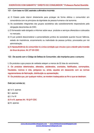 EXERCÍCIOS COM GABARITO * DIREITO DO CONSUMIDOR * Professora Rachel Brambilla

121 - Com base no CDC assinale a afirmativa incorreta:


a) O Estado pode intervir diretamente para proteger de forma efetiva o consumidor em
   consonância com os princípios da dignidade da pessoa humana e da isonomia.
b) As sociedades integrantes dos grupos societários são subsidiariamente responsáveis pela
   obrigação decorrentes do CDC.
c) O fornecedor está obrigado a informar sobre seus produtos e serviços oferecidos e colocados
   no mercado.
d) O juiz poderá desconsiderar a personalidade jurídica da sociedade quando houver falência,
   estado de insolvência, encerramento ou inatividade da pessoa jurídica, provocados por má
   administração.
e) A hipossuficiência do consumidor é a única condição que vincula o juiz a decidir pela inversão
   do ônus da prova. Art. 6º VIII CDC


122 - De acordo com o Código de Defesa do Consumidor, são impróprios para o consumo:


I. Os produtos cujos prazos de validade estejam a menos de 02 dias do vencimento;
II. Os produtos deteriorados, alterados, adulterados, avariados, falsificados, corrompidos,
fraudados, nocivos à vida, perigosos ou, ainda, aqueles em desacordo com as normas
regulamentares de fabricação, distribuição ou apresentação;
III. Os produtos que, por qualquer motivo, se revelem inadequados ao fim a que se destinam.


Está (ao) correta (s):


a) I e II, apenas
b) I, apenas
c) I, II e III
d) II e III, apenas Art. 18 § 6º CDC
e) III, apenas




                 www.rbconsumidor.blogspot.com * www.limiteuniversal.blogspot.com
                                 wwww.rbempresarial@gmail.com

                                                50
 