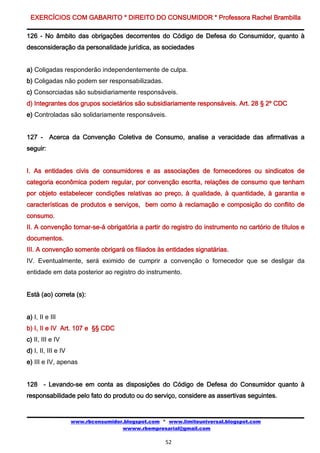 EXERCÍCIOS COM GABARITO * DIREITO DO CONSUMIDOR * Professora Rachel Brambilla

126 - No âmbito das obrigações decorrentes do Código de Defesa do Consumidor, quanto à
desconsideração da personalidade jurídica, as sociedades


a) Coligadas responderão independentemente de culpa.
b) Coligadas não podem ser responsabilizadas.
c) Consorciadas são subsidiariamente responsáveis.
d) Integrantes dos grupos societários são subsidiariamente responsáveis. Art. 28 § 2º CDC
e) Controladas são solidariamente responsáveis.


127 - Acerca da Convenção Coletiva de Consumo, analise a veracidade das afirmativas a
seguir:


I. As entidades civis de consumidores e as associações de fornecedores ou sindicatos de
categoria econômica podem regular, por convenção escrita, relações de consumo que tenham
por objeto estabelecer condições relativas ao preço, à qualidade, à quantidade, à garantia e
características de produtos e serviços, bem como à reclamação e composição do conflito de
consumo.
II. A convenção tornar-se-á obrigatória a partir do registro do instrumento no cartório de títulos e
documentos.
III. A convenção somente obrigará os filiados às entidades signatárias.
IV. Eventualmente, será eximido de cumprir a convenção o fornecedor que se desligar da
entidade em data posterior ao registro do instrumento.


Está (ao) correta (s):


a) I, II e III
b) I, II e IV Art. 107 e §§ CDC
c) II, III e IV
d) I, II, III e IV
e) III e IV, apenas


128 - Levando-se em conta as disposições do Código de Defesa do Consumidor quanto à
responsabilidade pelo fato do produto ou do serviço, considere as assertivas seguintes.


                     www.rbconsumidor.blogspot.com * www.limiteuniversal.blogspot.com
                                     wwww.rbempresarial@gmail.com

                                                    52
 