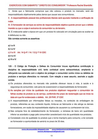 EXERCÍCIOS COM GABARITO * DIREITO DO CONSUMIDOR * Professora Rachel Brambilla

I.    Ainda que o fabricante comprove que não colocou o produto no mercado, será ele
responsabilizado objetivamente pelos danos que causar aos consumidores.
II. A responsabilidade pessoal dos profissionais liberais será apurada mediante a verificação de
culpa.
III. O fornecedor de serviços se exime de responsabilidade objetiva quando provar que o defeito
inexiste ou que a culpa é exclusiva do consumidor ou de terceiro.
IV. É irrelevante saber a época em que um produto foi colocado em circulação para se avaliar se
é defeituoso ou não.
São corretas somente as assertivas


a) I e III
b) I e IV
c) II e III   Art. 14 § 4º / 14 / 12 § 1º III CDC
d) II e IV
e) III e IV


129 - O Código de Proteção e Defesa do Consumidor trouxe significativa contribuição à
disciplina da responsabilidade civil, tanto contratual como extracontratual, ampliando e
reforçando sua extensão com o objetivo de proteger o consumidor contra vícios ou defeitos de
produtos e serviços oferecidos no mercado. Com relação a esse assunto, assinale a opção
correta.
a) Os produtos oferecidos no mercado não poderão oferecer riscos à vida, à saúde e à
     segurança do consumidor, sob pena de ocasionarem a responsabilidade do fornecedor.
b) As sanções por vícios de qualidade nos produtos objetivam resguardar o consumidor de
     falhas ocultas do produto ou do serviço, conferindo-lhe prazo de reclamação que se inicia na
     data em que for evidenciado o defeito. Art. 26 PAR. 3º CDC
c) A responsabilidade por informações falsas ou inexatas, no conteúdo da embalagem de
     produto, referentes ao seu conteúdo líquido, limita-se ao fabricante e não atinge os demais
     fornecedores, em razão da impossibilidade objetiva de causarem ou conhecerem tal vício.
d) Nas compras fora do estabelecimento do fornecedor, a remessa de bens em quantidade
     inferior ao acordado e pago pelo consumidor caracterizará vício de quantidade nos produtos.
e) Constatado vício de qualidade no produto que o torne impróprio para consumo, a lei concede
     ao fornecedor a oportunidade de saná-lo no prazo de 30 dias.


                   www.rbconsumidor.blogspot.com * www.limiteuniversal.blogspot.com
                                   wwww.rbempresarial@gmail.com

                                                    53
 
