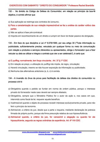 EXERCÍCIOS COM GABARITO * DIREITO DO CONSUMIDOR * Professora Rachel Brambilla

132 - No âmbito do Código de Defesa do Consumidor, em relação ao princípio da boa-fé
objetiva, é correto afirmar que


a) Sua aplicação se restringe aos contratos de consumo.
b) Para a caracterização de sua violação imprescindível se faz a análise do caráter volitivo das
  partes.
c) Não se aplica à fase pré-contratual.
d) Importa em reconhecimento de um direito a cumprir em favor do titular passivo da obrigação.


133 - Em face do que disciplina a Lei nº 8.078/1990, por seu artigo 30 (“Toda informação ou
publicidade, suficientemente precisa, veiculada por qualquer forma ou meio de comunicação
com relação a produtos e serviços oferecidos ou apresentados, obriga o fornecedor que a fizer
veicular ou dela se utilizar e integra o contrato que vier a ser celebrado”), é certo que:


a) O puffing, normalmente, tem força vinculante; Art. 37 § 1º CDC
b) Em relação ao preço, a utilização do puffing não impõe, de regra, vinculação;
c) Haverá vinculação, mesmo se não houver exposição da informação ou publicidade;
d) Nenhuma das alternativas anteriores (a, b, c) é correta.


134 - A inversão do ônus da prova para facilitação da defesa dos direitos do consumidor no
processo civil é


a) Obrigatória quando o pedido se fundar em norma de ordem pública, porque o interesse
  privado do fornecedor neste caso deverá ser sempre afastado.
b) Obrigatória, sempre que o Ministério Público for o autor da ação e, nos casos em que,
  intervindo como fiscal da lei, requerer aquele benefício.
c) Inadmissível quando o objeto do processo revestir interesse exclusivamente privado, para não
  ferir o princípio da isonomia.
d) Admissível, a critério do juiz, desde que a parte o requeira, mediante declaração de pobreza
  firmada de próprio punho, porque ela firma presunção relativa de sua hipossuficiência.
e) Admissível quando, a critério do juiz, for verossímil a alegação ou quando for ele
  hipossuficiente, segundo as regras ordinárias de experiência. Art. 6º VIII CDC




                www.rbconsumidor.blogspot.com * www.limiteuniversal.blogspot.com
                                wwww.rbempresarial@gmail.com

                                                   55
 