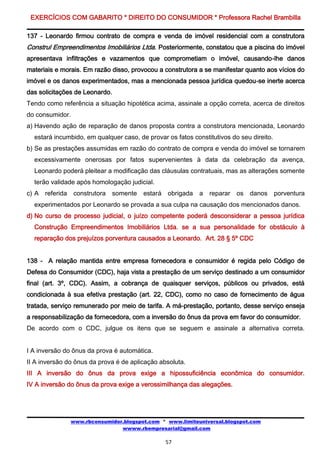 EXERCÍCIOS COM GABARITO * DIREITO DO CONSUMIDOR * Professora Rachel Brambilla

137 - Leonardo firmou contrato de compra e venda de imóvel residencial com a construtora
Construl Empreendimentos Imobiliários Ltda. Posteriormente, constatou que a piscina do imóvel
apresentava infiltrações e vazamentos que comprometiam o imóvel, causando-lhe danos
materiais e morais. Em razão disso, provocou a construtora a se manifestar quanto aos vícios do
imóvel e os danos experimentados, mas a mencionada pessoa jurídica quedou-se inerte acerca
das solicitações de Leonardo.
Tendo como referência a situação hipotética acima, assinale a opção correta, acerca de direitos
do consumidor.
a) Havendo ação de reparação de danos proposta contra a construtora mencionada, Leonardo
  estará incumbido, em qualquer caso, de provar os fatos constitutivos do seu direito.
b) Se as prestações assumidas em razão do contrato de compra e venda do imóvel se tornarem
  excessivamente onerosas por fatos supervenientes à data da celebração da avença,
  Leonardo poderá pleitear a modificação das cláusulas contratuais, mas as alterações somente
  terão validade após homologação judicial.
c) A   referida   construtora   somente   estará obrigada    a   reparar os danos porventura
  experimentados por Leonardo se provada a sua culpa na causação dos mencionados danos.
d) No curso de processo judicial, o juízo competente poderá desconsiderar a pessoa jurídica
  Construção Empreendimentos Imobiliários Ltda. se a sua personalidade for obstáculo à
  reparação dos prejuízos porventura causados a Leonardo. Art. 28 § 5º CDC


138 - A relação mantida entre empresa fornecedora e consumidor é regida pelo Código de
Defesa do Consumidor (CDC), haja vista a prestação de um serviço destinado a um consumidor
final (art. 3º, CDC). Assim, a cobrança de quaisquer serviços, públicos ou privados, está
condicionada à sua efetiva prestação (art. 22, CDC), como no caso de fornecimento de água
tratada, serviço remunerado por meio de tarifa. A má-prestação, portanto, desse serviço enseja
a responsabilização da fornecedora, com a inversão do ônus da prova em favor do consumidor.
De acordo com o CDC, julgue os itens que se seguem e assinale a alternativa correta.


I A inversão do ônus da prova é automática.
II A inversão do ônus da prova é de aplicação absoluta.
III A inversão do ônus da prova exige a hipossuficiência econômica do consumidor.
IV A inversão do ônus da prova exige a verossimilhança das alegações.




                  www.rbconsumidor.blogspot.com * www.limiteuniversal.blogspot.com
                                  wwww.rbempresarial@gmail.com

                                                 57
 