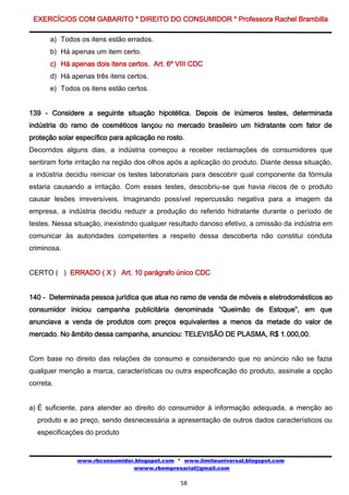 EXERCÍCIOS COM GABARITO * DIREITO DO CONSUMIDOR * Professora Rachel Brambilla

       a) Todos os itens estão errados.
       b) Há apenas um item certo.
       c) Há apenas dois itens certos. Art. 6º VIII CDC
       d) Há apenas três itens certos.
       e) Todos os itens estão certos.


139 - Considere a seguinte situação hipotética. Depois de inúmeros testes, determinada
indústria do ramo de cosméticos lançou no mercado brasileiro um hidratante com fator de
proteção solar específico para aplicação no rosto.
Decorridos alguns dias, a indústria começou a receber reclamações de consumidores que
sentiram forte irritação na região dos olhos após a aplicação do produto. Diante dessa situação,
a indústria decidiu reiniciar os testes laboratoriais para descobrir qual componente da fórmula
estaria causando a irritação. Com esses testes, descobriu-se que havia riscos de o produto
causar lesões irreversíveis. Imaginando possível repercussão negativa para a imagem da
empresa, a indústria decidiu reduzir a produção do referido hidratante durante o período de
testes. Nessa situação, inexistindo qualquer resultado danoso efetivo, a omissão da indústria em
comunicar às autoridades competentes a respeito dessa descoberta não constitui conduta
criminosa.


CERTO ( ) ERRADO ( X ) Art. 10 parágrafo único CDC


140 - Determinada pessoa jurídica que atua no ramo de venda de móveis e eletrodomésticos ao
consumidor iniciou campanha publicitária denominada “Queimão de Estoque”, em que
anunciava a venda de produtos com preços equivalentes a menos da metade do valor de
mercado. No âmbito dessa campanha, anunciou: TELEVISÃO DE PLASMA, R$ 1.000,00.


Com base no direito das relações de consumo e considerando que no anúncio não se fazia
qualquer menção a marca, características ou outra especificação do produto, assinale a opção
correta.


a) É suficiente, para atender ao direito do consumidor à informação adequada, a menção ao
  produto e ao preço, sendo desnecessária a apresentação de outros dados característicos ou
  especificações do produto


               www.rbconsumidor.blogspot.com * www.limiteuniversal.blogspot.com
                               wwww.rbempresarial@gmail.com

                                                58
 