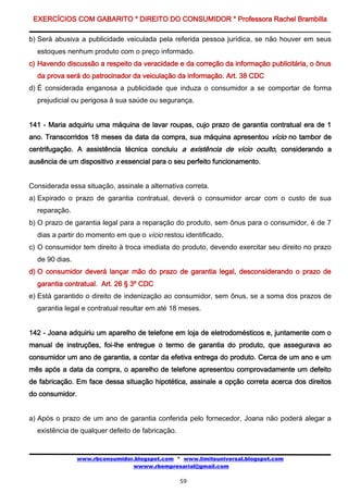 EXERCÍCIOS COM GABARITO * DIREITO DO CONSUMIDOR * Professora Rachel Brambilla

b) Será abusiva a publicidade veiculada pela referida pessoa jurídica, se não houver em seus
  estoques nenhum produto com o preço informado.
c) Havendo discussão a respeito da veracidade e da correção da informação publicitária, o ônus
  da prova será do patrocinador da veiculação da informação. Art. 38 CDC
d) É considerada enganosa a publicidade que induza o consumidor a se comportar de forma
  prejudicial ou perigosa à sua saúde ou segurança.


141 - Maria adquiriu uma máquina de lavar roupas, cujo prazo de garantia contratual era de 1
ano. Transcorridos 18 meses da data da compra, sua máquina apresentou vício no tambor de
centrifugação. A assistência técnica concluiu a existência de vício oculto, considerando a
ausência de um dispositivo x essencial para o seu perfeito funcionamento.


Considerada essa situação, assinale a alternativa correta.
a) Expirado o prazo de garantia contratual, deverá o consumidor arcar com o custo de sua
  reparação.
b) O prazo de garantia legal para a reparação do produto, sem ônus para o consumidor, é de 7
  dias a partir do momento em que o vício restou identificado.
c) O consumidor tem direito à troca imediata do produto, devendo exercitar seu direito no prazo
  de 90 dias.
d) O consumidor deverá lançar mão do prazo de garantia legal, desconsiderando o prazo de
  garantia contratual. Art. 26 § 3º CDC
e) Está garantido o direito de indenização ao consumidor, sem ônus, se a soma dos prazos de
  garantia legal e contratual resultar em até 18 meses.


142 - Joana adquiriu um aparelho de telefone em loja de eletrodomésticos e, juntamente com o
manual de instruções, foi-lhe entregue o termo de garantia do produto, que assegurava ao
consumidor um ano de garantia, a contar da efetiva entrega do produto. Cerca de um ano e um
mês após a data da compra, o aparelho de telefone apresentou comprovadamente um defeito
de fabricação. Em face dessa situação hipotética, assinale a opção correta acerca dos direitos
do consumidor.


a) Após o prazo de um ano de garantia conferida pelo fornecedor, Joana não poderá alegar a
  existência de qualquer defeito de fabricação.


                www.rbconsumidor.blogspot.com * www.limiteuniversal.blogspot.com
                                wwww.rbempresarial@gmail.com

                                                  59
 
