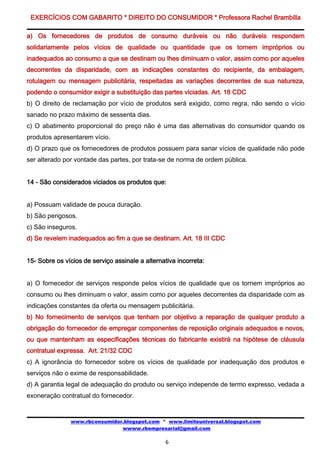 EXERCÍCIOS COM GABARITO * DIREITO DO CONSUMIDOR * Professora Rachel Brambilla

a) Os fornecedores de produtos de consumo duráveis ou não duráveis respondem
solidariamente pelos vícios de qualidade ou quantidade que os tornem impróprios ou
inadequados ao consumo a que se destinam ou lhes diminuam o valor, assim como por aqueles
decorrentes da disparidade, com as indicações constantes do recipiente, da embalagem,
rotulagem ou mensagem publicitária, respeitadas as variações decorrentes de sua natureza,
podendo o consumidor exigir a substituição das partes viciadas. Art. 18 CDC
b) O direito de reclamação por vício de produtos será exigido, como regra, não sendo o vício
sanado no prazo máximo de sessenta dias.
c) O abatimento proporcional do preço não é uma das alternativas do consumidor quando os
produtos apresentarem vício.
d) O prazo que os fornecedores de produtos possuem para sanar vícios de qualidade não pode
ser alterado por vontade das partes, por trata-se de norma de ordem pública.


14 - São considerados viciados os produtos que:


a) Possuam validade de pouca duração.
b) São perigosos.
c) São inseguros.
d) Se revelem inadequados ao fim a que se destinam. Art. 18 III CDC


15- Sobre os vícios de serviço assinale a alternativa incorreta:


a) O fornecedor de serviços responde pelos vícios de qualidade que os tornem impróprios ao
consumo ou lhes diminuam o valor, assim como por aqueles decorrentes da disparidade com as
indicações constantes da oferta ou mensagem publicitária.
b) No fornecimento de serviços que tenham por objetivo a reparação de qualquer produto a
obrigação do fornecedor de empregar componentes de reposição originais adequados e novos,
ou que mantenham as especificações técnicas do fabricante existirá na hipótese de cláusula
contratual expressa. Art. 21/32 CDC
c) A ignorância do fornecedor sobre os vícios de qualidade por inadequação dos produtos e
serviços não o exime de responsabilidade.
d) A garantia legal de adequação do produto ou serviço independe de termo expresso, vedada a
exoneração contratual do fornecedor.


               www.rbconsumidor.blogspot.com * www.limiteuniversal.blogspot.com
                               wwww.rbempresarial@gmail.com

                                                  6
 
