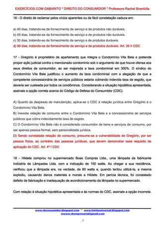 EXERCÍCIOS COM GABARITO * DIREITO DO CONSUMIDOR * Professora Rachel Brambilla

16 - O direito de reclamar pelos vícios aparentes ou de fácil constatação caduca em:


a) 40 dias, tratando-se de fornecimento de serviço e de produtos não duráveis.
b) 45 dias, tratando-se de fornecimento de serviço e de produtos não duráveis.
c) 30 dias, tratando-se de fornecimento de serviço e de produtos duráveis.
d) 90 dias, tratando-se de fornecimento de serviço e de produtos duráveis. Art. 26 II CDC


17 - Gregório é proprietário de apartamento que integra o Condomínio Vila Bela e pretende
propor ação judicial contra o mencionado condomínio sob o argumento de que houve ofensa aos
seus direitos de consumidor, ao ser majorada a taxa condominial em 300%. O síndico do
Condomínio Vila Bela justificou o aumento da taxa condominial com a alegação de que a
competente concessionária de serviços públicos estaria cobrando indevida taxa de esgoto, que
deveria ser custeada por todos os condôminos. Considerando a situação hipotética apresentada,
assinale a opção correta acerca do Código de Defesa do Consumidor (CDC).


A) Quanto às despesas de manutenção, aplica-se o CDC à relação jurídica entre Gregório e o
Condomínio Vila Bela.
B) Inexiste relação de consumo entre o Condomínio Vila Bela e a concessionária de serviços
públicos que cobra indevidamente taxa de esgoto.
C) O Condomínio Vila Bela não é considerado consumidor de bens e serviços de consumo, por
ser apenas pessoa formal, sem personalidade jurídica.
D) Sendo constatada relação de consumo, presume-se a vulnerabilidade de Gregório, por ser
pessoa física, ao contrário das pessoas jurídicas, que devem demonstrar esse requisito de
aplicação do CDC. Art. 4º I CDC


18 - Hildete comprou no supermercado Boas Compras Ltda., uma lâmpada da fabricante
Indústria de Lâmpadas Ltda. com a indicação de 150 watts. Ao chegar a sua residência,
verificou que a lâmpada era, na verdade, de 80 watts e, quando tentou utilizá-la, a mesma
explodiu, causando danos materiais e morais a Hildete. Em perícia técnica, foi constatado
defeito de fabricação e inadequação de acondicionamento da lâmpada no supermercado.


Com relação à situação hipotética apresentada e às normas do CDC, assinale a opção incorreta.




               www.rbconsumidor.blogspot.com * www.limiteuniversal.blogspot.com
                               wwww.rbempresarial@gmail.com

                                                7
 