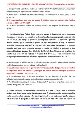 EXERCÍCIOS COM GABARITO * DIREITO DO CONSUMIDOR * Professora Rachel Brambilla

A) O supermercado Boas Compras Ltda. e a fabricante Indústria de Lâmpadas Ltda. respondem
solidariamente pela reparação dos danos causados a Hildete.
B) A indicação incorreta de que a lâmpada adquirida por Hildete tinha 150 watts configura vício
do produto.
C) A responsabilidade pelo vício do produto é objetiva, como em qualquer outra hipótese
prevista no CDC. Art. 18/12 CDC
D) Os danos causados a Hildete em razão da explosão da lâmpada caracterizam o fato do
produto.


19 - Horácio adquiriu na Padaria Goiás Ltda., uma garrafa de água mineral com a designação
diet, apesar de a mesma não ter sofrido qualquer alteração em sua composição. A garrafa tinha
em seu rótulo uma menção a promoção de tampinhas premiadas. Ao consumir o produto,
Horácio verificou que a tampinha da garrafa de água era premiada e exigiu o prêmio da
fabricante, a Indústria de Bebidas S.A. Contudo, a fabricante alegou que havia erro na grafia da
tampinha apontada como premiada, negando o pedido de Horácio e atribuindo a total
responsabilidade por qualquer dano à Indústria de Alumínio S.A., fabricante das tampinhas das
garrafas que guarnecem os produtos da Indústria de Bebidas S.A. Tendo como referência a
situação hipotética apresentada, assinale a opção correta acerca das normas do CDC.


A) Apesar de não ter sofrido qualquer modificação em sua composição, a água mineral adquirida
por Horácio pode conter em seu rótulo a qualificação diet.
B) A ausência de informações de que havia tampinhas de garrafas de água mineral com defeito
de impressão capaz de impedir a percepção do prêmio oferecido configura publicidade
enganosa por omissão.     Art. 37 § 1º CDC
C) A Padaria Goiás Ltda., a Indústria de Bebidas S.A. e a Indústria de Alumínio S.A. são
solidariamente responsáveis pela reparação dos danos suportados por Horácio.
D) A publicidade veiculada pela Indústria de Bebidas S.A. quanto às tampinhas premiadas das
garrafas de água mineral é abusiva.


20 - Iara comprou um microcomputador e, no contrato, o fornecedor declarou que a garantia do
produto seria de um ano a contar da data da compra. O microcomputador apresentou defeito
oculto e, por isso, Iara procurou o fornecedor para resolver seu problema, o que foi recusado
sob a alegação de que já havia transcorrido um ano e um mês entre a data da compra e a


               www.rbconsumidor.blogspot.com * www.limiteuniversal.blogspot.com
                               wwww.rbempresarial@gmail.com

                                                8
 