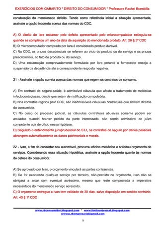 EXERCÍCIOS COM GABARITO * DIREITO DO CONSUMIDOR * Professora Rachel Brambilla

constatação do mencionado defeito. Tendo como referência inicial a situação apresentada,
assinale a opção incorreta acerca das normas do CDC.


A) O direito de Iara reclamar pelo defeito apresentado pelo microcomputador extinguiu-se
quando se completou um ano da data da aquisição do mencionado produto. Art. 26 § 3º CDC
B) O microcomputador comprado por Iara é considerado produto durável.
C) No CDC, os prazos decadenciais se referem ao vício do produto ou do serviço e os prazos
prescricionais, ao fato do produto ou do serviço.
D) Uma reclamação comprovadamente formulada por Iara perante o fornecedor enseja a
suspensão da decadência até a correspondente resposta negativa.


21 - Assinale a opção correta acerca das normas que regem os contratos de consumo.


A) Em contrato de seguro-saúde, é admissível cláusula que afaste o tratamento de moléstias
infectocontagiosas, desde que sejam de notificação compulsória.
B) Nos contratos regidos pelo CDC, são inadmissíveis cláusulas contratuais que limitem direitos
do consumidor.
C) No curso do processo judicial, as cláusulas contratuais abusivas somente podem ser
anuladas quando houver pedido da parte interessada, não sendo admissível ao juízo
competente agir de ofício nessa hipótese.
D) Segundo o entendimento jurisprudencial do STJ, os contratos de seguro por danos pessoais
abrangem automaticamente os danos patrimoniais e morais.


22 - Ivan, a fim de consertar seu automóvel, procurou oficina mecânica e solicitou orçamento de
serviços. Considerando essa situação hipotética, assinale a opção incorreta quanto às normas
de defesa do consumidor.


A) Se aprovado por Ivan, o orçamento vinculará as partes contraentes.
B) Se for executado qualquer serviço por terceiro, não-previsto no orçamento, Ivan não se
obrigará a arcar com eventual acréscimo, mesmo que reste comprovada a imperativa
necessidade do mencionado serviço acrescido.
C) O orçamento entregue a Ivan tem validade de 30 dias, salvo disposição em sentido contrário.
Art. 40 § 1º CDC


               www.rbconsumidor.blogspot.com * www.limiteuniversal.blogspot.com
                               wwww.rbempresarial@gmail.com

                                                    9
 