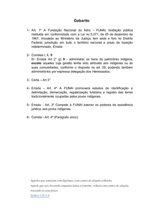Gabarito
1- Art. 1º A Fundação Nacional do Índio - FUNAI, fundação pública
instituída em conformidade com a Lei no 5.371, de 05 de dezembro de
1967, vinculada ao Ministério da Justiça, tem sede e foro no Distrito
Federal, jurisdição em todo o território nacional e prazo de duração
indeterminado. Errada
2- Corretas I, II, III
IV- Errada Art 2° g) III - administrar os bens do patrimônio indígena,
exceto aqueles cuja gestão tenha sido atribuída aos indígenas ou às
suas comunidades, conforme o disposto no art. 29, podendo também
administrá-los por expressa delegação dos interessados;
3- Certa – Art 3°
4- Errada - Art. 4º A FUNAI promoverá estudos de identificação e
delimitação, demarcação, regularização fundiária e registro das terras
tradicionalmente ocupadas pelos povos indígenas.
5- Errada - Art. 3º Compete à FUNAI exercer os poderes de assistência
jurídica aos povos indígenas.
6- Correta - Art. 4º (Parágrafo único)
Aqueles que semeiam com lágrimas, com cantos de alegria colherão.
Aquele que saichorando enquanto lança a semente, voltarácom cantos de alegria,
trazendo os seus feixes.
Salmos 126:5,6
 